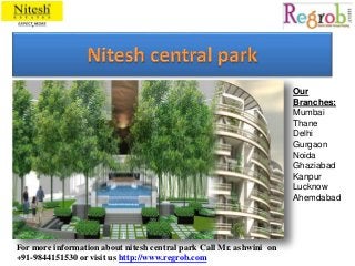 Our 
Branches: 
Mumbai 
Thane 
Delhi 
Gurgaon 
Noida 
Ghaziabad 
Kanpur 
Lucknow 
Ahemdabad 
For more information about nitesh central park Call Mr. ashwini on 
+91-9844151530 or visit us http://www.regrob.com 
 