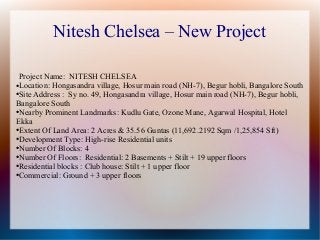 Nitesh Chelsea – New Project
Project Name: NITESH CHELSEA
●Location: Hongasandra village, Hosur main road (NH-7), Begur hobli, Bangalore South
●Site Address : Sy no. 49, Hongasandra village, Hosur main road (NH-7), Begur hobli,
Bangalore South
●Nearby Prominent Landmarks: Kudlu Gate, Ozone Mane, Agarwal Hospital, Hotel
Ekka
●Extent Of Land Area: 2 Acres & 35.56 Guntas (11,692.2192 Sqm /1,25,854 Sft)
●Development Type: High-rise Residential units
●Number Of Blocks: 4
●Number Of Floors: Residential: 2 Basements + Stilt + 19 upper floors
●Residential blocks : Club house: Stilt + 1 upper floor
●Commercial: Ground + 3 upper floors
 