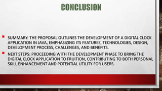  SUMMARY: THE PROPOSAL OUTLINES THE DEVELOPMENT OF A DIGITAL CLOCK
APPLICATION IN JAVA, EMPHASIZING ITS FEATURES, TECHNOLOGIES, DESIGN,
DEVELOPMENT PROCESS, CHALLENGES, AND BENEFITS.
 NEXT STEPS: PROCEEDING WITH THE DEVELOPMENT PHASE TO BRING THE
DIGITAL CLOCK APPLICATION TO FRUITION, CONTRIBUTING TO BOTH PERSONAL
SKILL ENHANCEMENT AND POTENTIAL UTILITY FOR USERS.
 