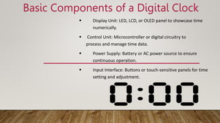 Basic Components of a Digital Clock
 Display Unit: LED, LCD, or OLED panel to showcase time
numerically.
 Control Unit: Microcontroller or digital circuitry to
process and manage time data.
 Power Supply: Battery or AC power source to ensure
continuous operation.
 Input Interface: Buttons or touch-sensitive panels for time
setting and adjustment.
 