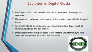  Early Digital Clocks: Introduced in the 1970s, these were often large and
expensive.
 Miniaturization: Advances in technology led to smaller, more affordable digital
clocks.
 Integration: Digital clocks became integrated into various devices such as
microwaves, radios, and cell phones.
 Smart Clocks: Modern digital clocks can connect to the internet, sync with
calendars, and provide additional functionalities.
 