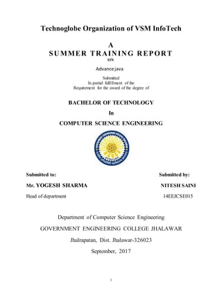 i
Technoglobe Organization of VSM InfoTech
A
SUMMER TRAINING REPORT
ON
Advancejava
Submitted
In partial fulfillment of the
Requirement for the award of the degree of
BACHELOR OF TECHNOLOGY
In
COMPUTER SCIENCE ENGINEERING
Submitted to: Submitted by:
Mr. YOGESH SHARMA NITESH SAINI
Head of department 14EEJCSE015
Department of Computer Science Engineering
GOVERNMENT ENGINEERING COLLEGE JHALAWAR
Jhalrapatan, Dist. Jhalawar-326023
September, 2017
 