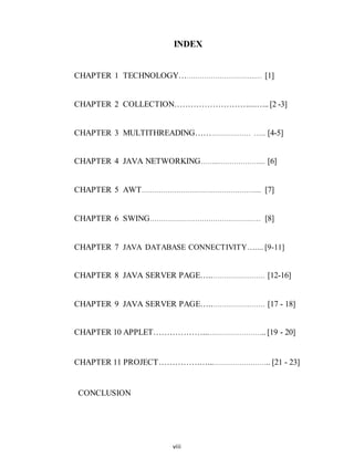 viii
INDEX
CHAPTER 1 TECHNOLOGY………………………….….… [1]
CHAPTER 2 COLLECTION………………………...…... [2 -3]
CHAPTER 3 MULTITHREADING…………………… …... [4-5]
CHAPTER 4 JAVA NETWORKING……...……………….... [6]
CHAPTER 5 AWT……………………………………………..... [7]
CHAPTER 6 SWING…………………………………………… [8]
CHAPTER 7 JAVA DATABASE CONNECTIVITY….... [9-11]
CHAPTER 8 JAVA SERVER PAGE…..…………………… [12-16]
CHAPTER 9 JAVA SERVER PAGE…..…………………… [17 - 18]
CHAPTER 10 APPLET………………...…………………….. [19 - 20]
CHAPTER 11 PROJECT………………...…………………….. [21 - 23]
CONCLUSION
 