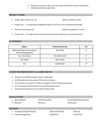  Resolve the Customer Query on time as well as Build the Customer Satisfaction.
 Individual Contributor Sales Role.
PROJECT WORK
 Golden Tiger Telecom Pvt. Ltd. Position: Summer Trainee
 Project Title: - “To study about Broadband products of GTTPL in terms of Marketing Strategy”
 TATA Communications Ltd. Position: Management Trainee
 Project Title: - “To understand the Telecom Products & their Importance in Corporate Sectors”
ACADEMICS
Degree Institute/University Div
MBA {Marketing & International
Business Management}
BVU PUNE 1st.
B.Sc. {Chemistry} M U BODH-GAYA 1st.
HSC {PCM} BIEC PATNA 1st.
SSC BSEB PATNA 2nd.
COMPUTER PROFICIENCY & ACHIEVMENTS
• DCA (1Yr.) from INFO Computer Center in New Delhi.
• Certified with Sales Associate by TATA Communications.
• TTL has given me chance for Thailand Trip against 175% of Target Achievement.
• TCL has awarded with Xtra Mile for outstanding Achievement.
• Awarded with Selling Star in the month of March 2015.
Technical Skills
• MS PowerPoint Adobe Photoshop Social Media/MS PowerPoint
• MS Excel MS Word MS Outlook
Soft Skills
• Strategic & Analytic Thinking Organizational Skill Planning
• Vendor Management Negotiation Influencing
 