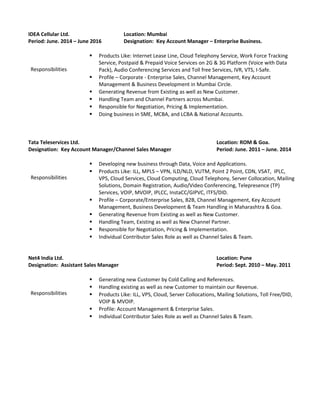 IDEA Cellular Ltd. Location: Mumbai
Period: June. 2014 – June 2016 Designation: Key Account Manager – Enterprise Business.
Responsibilities
 Products Like: Internet Lease Line, Cloud Telephony Service, Work Force Tracking
Service, Postpaid & Prepaid Voice Services on 2G & 3G Platform (Voice with Data
Pack), Audio Conferencing Services and Toll free Services, IVR, VTS, I-Safe.
 Profile – Corporate - Enterprise Sales, Channel Management, Key Account
Management & Business Development in Mumbai Circle.
 Generating Revenue from Existing as well as New Customer.
 Handling Team and Channel Partners across Mumbai.
 Responsible for Negotiation, Pricing & Implementation.
 Doing business in SME, MCBA, and LCBA & National Accounts.
Tata Teleservices Ltd. Location: ROM & Goa.
Designation: Key Account Manager/Channel Sales Manager Period: June. 2011 – June. 2014
Responsibilities
 Developing new business through Data, Voice and Applications.
 Products Like: ILL, MPLS – VPN, ILD/NLD, VUTM, Point 2 Point, CDN, VSAT, IPLC,
VPS, Cloud Services, Cloud Computing, Cloud Telephony, Server Collocation, Mailing
Solutions, Domain Registration, Audio/Video Conferencing, Telepresence (TP)
Services, VOIP, MVOIP, IPLCC, InstaCC/GIPVC, ITFS/DID.
 Profile – Corporate/Enterprise Sales, B2B, Channel Management, Key Account
Management, Business Development & Team Handling in Maharashtra & Goa.
 Generating Revenue from Existing as well as New Customer.
 Handling Team, Existing as well as New Channel Partner.
 Responsible for Negotiation, Pricing & Implementation.
 Individual Contributor Sales Role as well as Channel Sales & Team.
Net4 India Ltd. Location: Pune
Designation: Assistant Sales Manager Period: Sept. 2010 – May. 2011
Responsibilities
 Generating new Customer by Cold Calling and References.
 Handling existing as well as new Customer to maintain our Revenue.
 Products Like: ILL, VPS, Cloud, Server Collocations, Mailing Solutions, Toll Free/DID,
VOIP & MVOIP.
 Profile: Account Management & Enterprise Sales.
 Individual Contributor Sales Role as well as Channel Sales & Team.
 