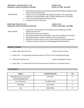 IBN Infotech – (Business Partner – TCL) Location: Pune
Designation: Business Development Manager Period: Jan. 2008 – Aug. 2010
Responsibilities
 Generating new customers by giving presentation/Cold calling & managing existing
Business to maintain Revenues.
 Products Like: ILL, VUTM, MPLS-VPN, NLD/ILD, IPLC/NPLC, P2P, Audio/Video
Conference, CDN, VOIP/MVOIP, VSAT, ITFS/DID, Manage Services, Cloud/IDC.
 Profile: Account Management & Enterprise Sales.
 Individual Contributor Sales Role.
Golden Tiger Telecom Pvt. Ltd. Location: Pune
Designation: Business Development Executive Period: January 2004 – June 2006
Responsibilities
 Product like - Internet Lease Line, Broadband, Domain Registration & Web
Hosting, Business Email.
 SME as well as Home user Customers.
 Also finding the New Property & Builders to sign up for broadband Connectivity.
 Designing Strategy for customer satisfaction and increasing sales.
 Resolve the Customer Query on time as well as Build the Customer Satisfaction.
 Individual Contributor Sales Role and Manageging Broadband Operator.
PROJECT WORK
 Golden Tiger Telecom Pvt. Ltd. Position: Summer Trainee
 Project Title: - “To study about Broadband products of GTTPL in terms of Marketing Strategy”
 TATA Communications Ltd. Position: Management Trainee
 Project Title: - “To understand the Telecom Products & their Importance in Corporate Sectors”
ACADEMICS
Degree Institute/University Div
MBA {Marketing & International
Business Management}
BVU PUNE 1st.
B.Sc. {Chemistry} M U BODH-GAYA 1st.
HSC {PCM} BIEC PATNA 1st.
SSC BSEB PATNA 2nd.
 