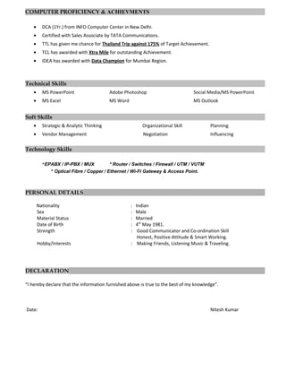 COMPUTER PROFICIENCY & ACHIEVMENTS
• DCA (1Yr.) from INFO Computer Center in New Delhi.
• Certified with Sales Associate by TATA Communications.
• TTL has given me chance for Thailand Trip against 175% of Target Achievement.
• TCL has awarded with Xtra Mile for outstanding Achievement.
• IDEA has awarded with Data Champion for Mumbai Region.
Technical Skills
• MS PowerPoint Adobe Photoshop Social Media/MS PowerPoint
• MS Excel MS Word MS Outlook
Soft Skills
• Strategic & Analytic Thinking Organizational Skill Planning
• Vendor Management Negotiation Influencing
Technology Skills
*EPABX / IP-PBX / MUX * Router / Switches / Firewall / UTM / VUTM
* Optical Fibre / Copper / Ethernet / Wi-Fi Gateway & Access Point.
PERSONAL DETAILS
Nationality : Indian
Sex : Male
Material Status : Married
Date of Birth : 4th
May 1981.
Strength : Good Communicator and Co-ordination Skill
Honest, Positive Attitude & Smart Working.
Hobby/Interests : Making Friends, Listening Music & Traveling.
DECLARATION
“I hereby declare that the information furnished above is true to the best of my knowledge”.
Date: Nitesh Kumar
 