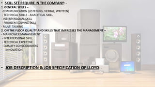 • SKILL SET REQUIRE IN THE COMPANY: -
1. GENERAL SKILLS –
-COMMUNICATION (LISTENING, VERBAL, WRITTEN)
- TECHNICAL SKILLS - ANALYTICAL SKILL
- INTERPERSONAL SKILL
- PROBLEM SOLVING SKILL
- MULTI TASKING
2. ON THE FLOOR QUALITY AND SKILLS THAT IMPRESSES THE MANAGEMENT --
- MANPOWER MANAGEMENT
- INTERPERSONAL SKILL
- TECHNICAL EXPERTISE
- QUALITY CONSCIOUSNESS
- INNOVATION
• JOB DESCRIPTION & JOB SPECIFICATION OF LLOYD: -
 