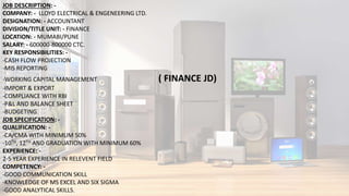 JOB DESCRIPTION: -
COMPANY: - LLOYD ELECTRICAL & ENGENEERING LTD.
DESIGNATION: - ACCOUNTANT
DIVISION/TITLE UNIT: - FINANCE
LOCATION: - MUMABI/PUNE
SALARY: - 600000-800000 CTC.
KEY RESPONSIBILITIES: -
-CASH FLOW PROJECTION
-MIS REPORTING
-WORKING CAPITAL MANAGEMENT ( FINANCE JD)
-IMPORT & EXPORT
-COMPLIANCE WITH RBI
-P&L AND BALANCE SHEET
-BUDGETING
JOB SPECIFICATION: -
QUALIFICATION: -
-CA/CMA WITH MINIMUM 50%
-10TH, 12TH AND GRADUATION WITH MINIMUM 60%
EXPERIENCE: -
2-5 YEAR EXPERIENCE IN RELEVENT FIELD
COMPETENCY: -
-GOOD COMMUNICATION SKILL
-KNOWLEDGE OF MS EXCEL AND SIX SIGMA
-GOOD ANALYTICAL SKILLS.
 