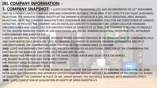 (B). COMPANY INFORMATION: -
1. COMPANY SNAPSHOT: - LLOYD ELECTRICAL & ENGINEERING LTD. WAS INCORPORATED ON 10TH NOVEMBER,
1987 AS A PRIVATE LIMITED COMPANY AND WAS CONVERTED IN PUBLIC LTD IN 1994. IT SET UPED IT’S FIST PLANT IN BHIWADI,
RAJASTHAN. THE MANUFACTURING FACILITY OF THE OMPANY IS SITUATED AT A-146, RICCO INDUSTRAIL AREA, BHIWADI,
RAJASTHAN. HERE, THE COMPANY MANUFACTURES CONDENSOR AND EVAPORATOR COILS FOR AIR CONDITIONER OF VARIOUS
CAPACITIES. AT PRESENT, THE COMPANY HAS AN INSTALLED CAPACITY TO MANUFACTURE 125000 COILS FOR STANDARD
AIRCONDITIONER AND 10000 COILS FOR AIRCONDITIONER OF CAPACITY OF 15 TONS. THE COMPANY IS SELLING ITS PRODUCT
TO THE LEADING MANUFACTURERS OF AIRCONDITONERS LIKE VOLTAS. SHRIRAM INDUSTRIAL ENTERPRISE LTD., MITSUBISHI
AIRRCOMMAND AND AMERTEX ECT.
LLOYD IS AN EXISTING, PROFIT MAKING, DIVIDEND PAYING COMPANY ENGAGED IN THE MANUFATURER OF CONDENSOR COILS
AND EVAPORATOR COILS WHICH ARE USED AS ORIGINAL EQUIPMENT IN WINDOW, PACKAGE, AUTOMOTIVE AND SPLIT
AIRCONDITIONERS. THE COMPANY HAS BEEN ENGAGED IN THIS BUSINESS SINCE 11/03/1988.
2002- LLOYD HAS INFORMED THAT MR K LALL HAS BEEN APPOINTED AS ADDITIONAL DIRECTOR OF THE COMPANYNIN THE
MEETING OF THE BOARD OF DIRECTORS HELD ON JANUARY 30, 2002.
2003- BOARD HAS APPROVED DELISTING OF THE SHARES FROM JAIPUR AND DELHI STOCK EXCHANGES.
MR. BHARAT RAJ PUNJ RESIGNED FROM DIRECTORSHIP.
MR. PAVANJIT SINGH RESIGNED FROM DIRECTORSHIP.
2006- LLOYD ENTERNS INTO MOU AITPL.
2008- LLOYD HAS IN FORMED THAT THE BOARD OF DIRECTORS OF THE COMPANY AT ITS MEETING HELD ON APRIL 26, 2008,
INTER ALIA, HAS CONSIDERD AND APPORVED APPOINTMENT MS. RASHMI SACHDEV AS NOMINEE OF IFCI LTD ON THE BOARD
OF DIRECTORS OF THE COMPANY IN PLACE OF MR. SANJAY BEHARI, THE ERSTWHILE NOMINEE WITH IMMEDIATE EFFECT.
2009- LLOYD COMPLETION OF ACQUISITION OF ASSETS OF JANKA RADOTIN A.S.
 
