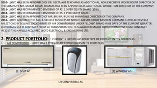 2010- LLOYD HAS BEEN APPOINTED OF DR. GEETA AJIT TEKCHAND AS ADDITIONAL, NON EXECUTIVE INDEPENDENT DIRECTOR OF
THE COMPANY. MR. MUKAT BIHARI SHARMA HAS BEEN APPOINTED AS ADDITIONAL, WHOLE TIME DIRECTOR OF THE COMPANY.
2011- LLOYD HAS RECOMMENDED DIVIDEND OF RS. 1.5 PER EQUITY SHARE (15%)
2012- LLOYD HAS RECOMMENDED DIVIDEND OF RS. 1 PER EQUITY SHARE.
2013- LLOYD HAS BEEN APPOINTED OF MR. BRIJ RAJ PUNJ AS MANAGING DIRECTOR OF THE COMPANY.
2016- LLOYD ACQUIRED THE RAIL & VEHICLE BUSINESS OF NOSK E-KAESER GROUP BASED IN GERMANY. LLOYD ACHIEVED A
MILEST ONE BY SELLING 200000 UNITS OF AIR CONDITIONERS UNDER “LLOYD” BRAND IN 88 DAYS OF THE CURRENT QUARTER.
LLOYD BAGS $18 M CONTRACT FROM GE TRANSPORTATION. IT IS AWARDED MAJOR INDIA LOCOMOTIVE HVAC CONTRACT.
IN 2017 THE HAVELLS ACQUIRED LLOYD ELECTRICAL & ENGINEERING LTD.
2. PRODUCT PORTFOLIO: - CURRENTLY LLOYAD HAS FOUR TYPE OF PRODUCT IN IT’S PORTFOLIO-
• AIR CONDITIONER: - LLOYD HAS 3 TYPES OF AIR CONDITONERS IN ITS PORTFOLIO-
(1) SPLIT AC (3) WINDOW ACs
(2) CONVERTIBLE AC
 
