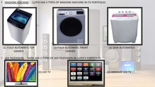 • WASHING MACHINE: - LLOYD HAS 3 TYPES OF WASHING MACHINE IN ITS PORTFOLIO-
(1) FULLY AUTOMATIC TOP (2) FULLY AUTOMATIC FRONT (3) SEMI AUTOMATED
LOADED LOADED
• LED TELEVISION: - THERE ARE 2 TYPES OF LED TELEVISION IN LLOYD’S PORTFOLIO-
(1) LED TV (2) ANDROID LED TV
 