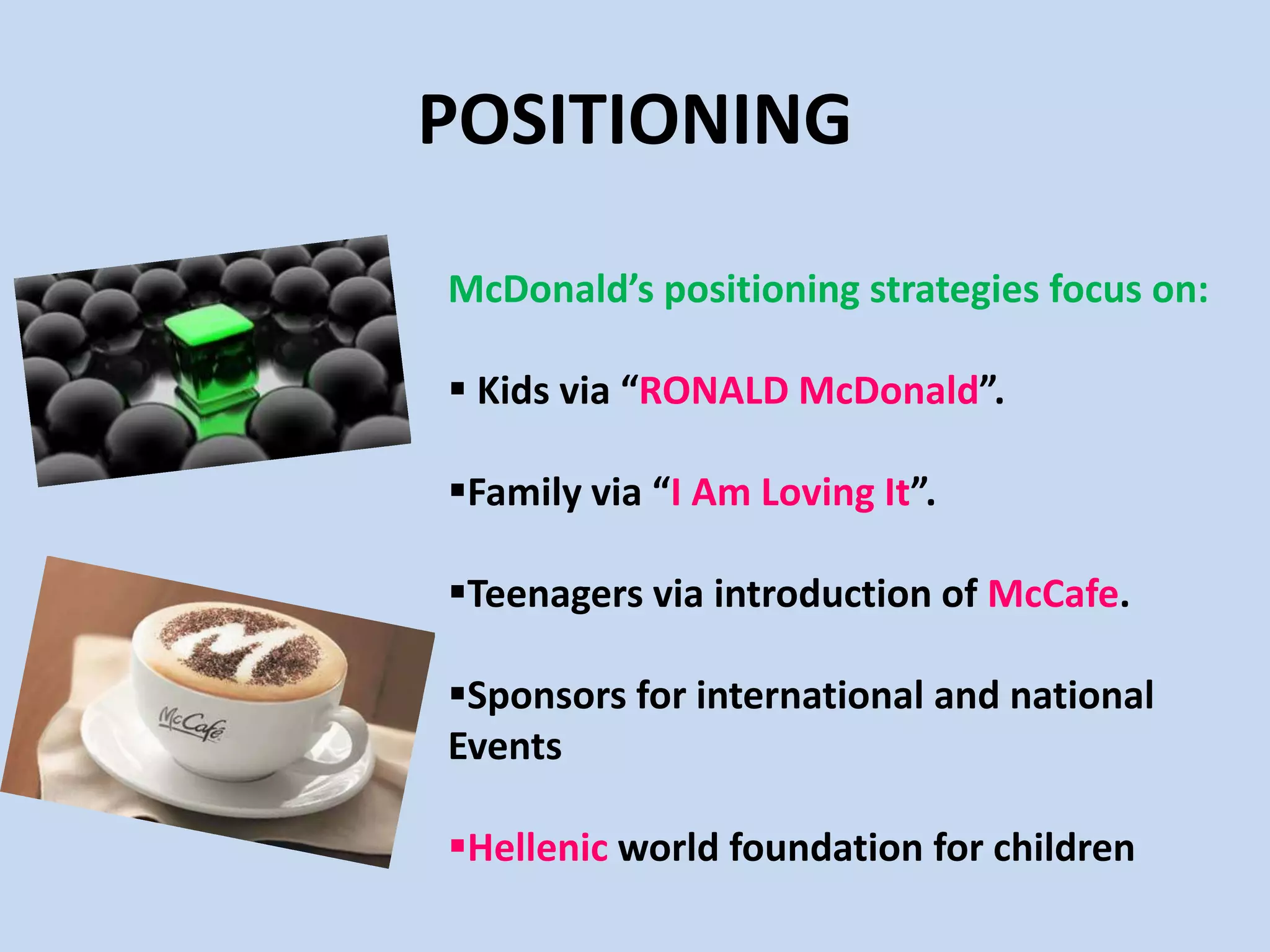 POSITIONING
McDonald’s positioning strategies focus on:
 Kids via “RONALD McDonald”.
Family via “I Am Loving It”.
Teenagers via introduction of McCafe.
Sponsors for international and national
Events
Hellenic world foundation for children
 