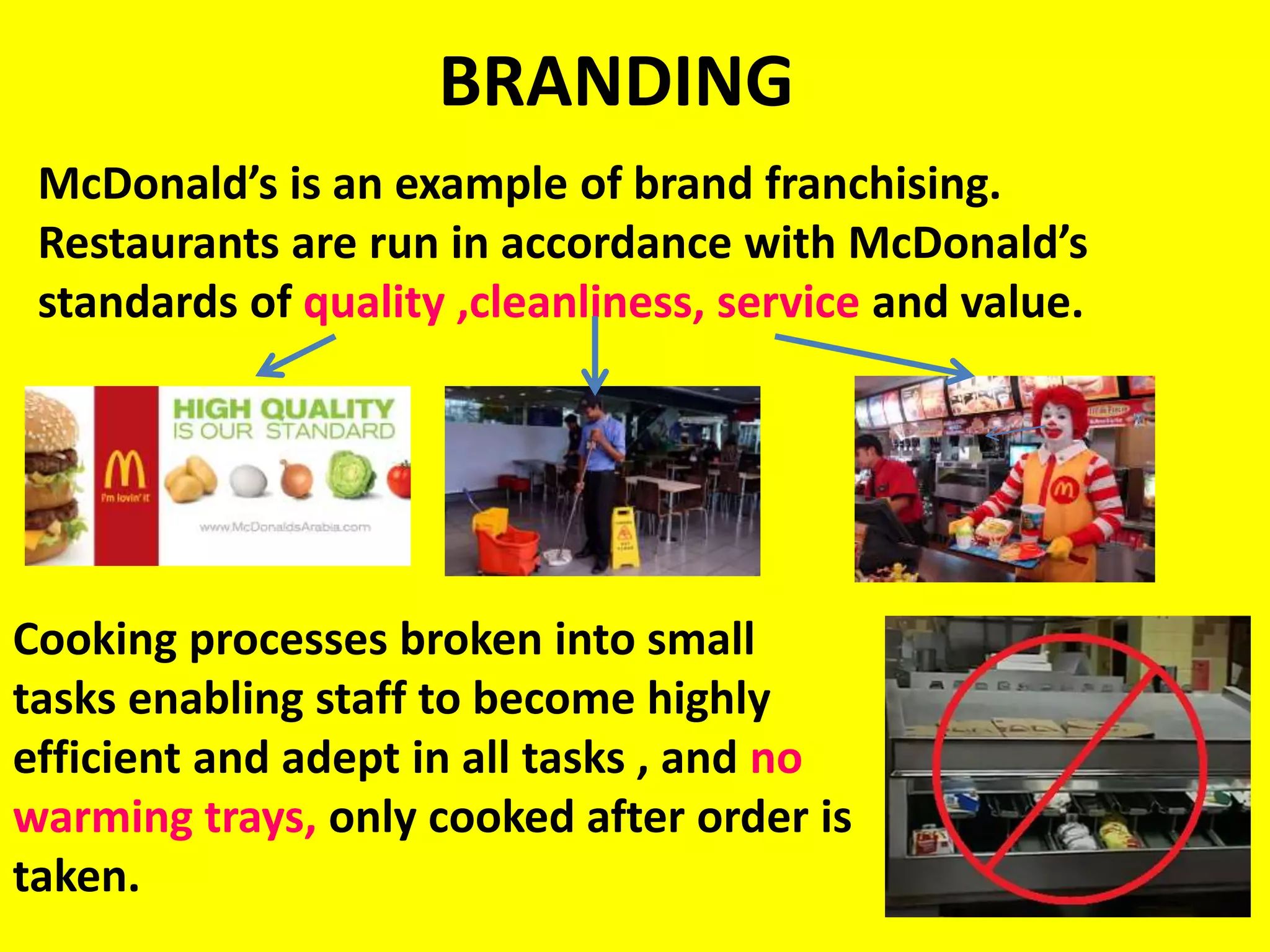 BRANDING
McDonald’s is an example of brand franchising.
Restaurants are run in accordance with McDonald’s
standards of quality ,cleanliness, service and value.
Cooking processes broken into small
tasks enabling staff to become highly
efficient and adept in all tasks , and no
warming trays, only cooked after order is
taken.
 