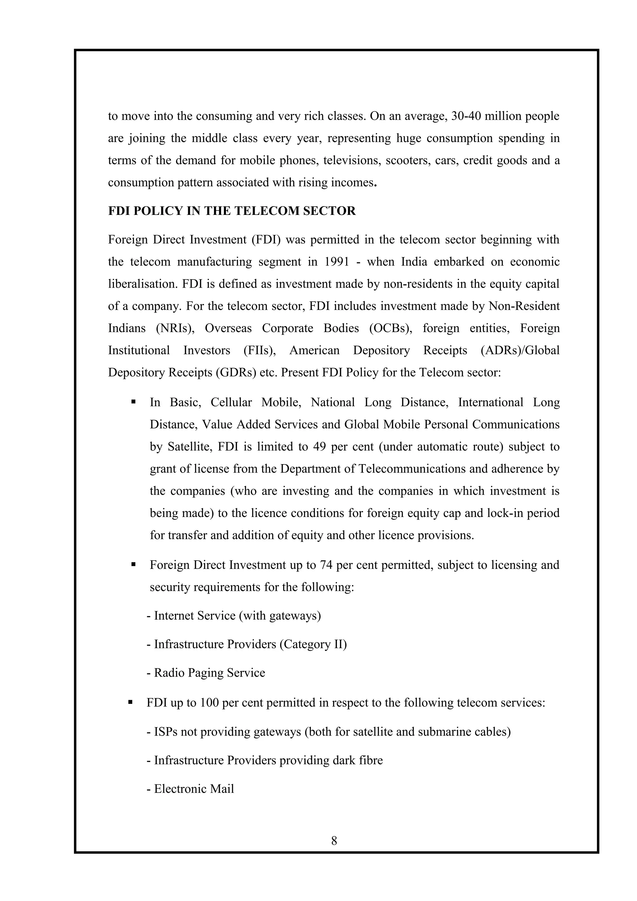 to move into the consuming and very rich classes. On an average, 30-40 million people
are joining the middle class every year, representing huge consumption spending in
terms of the demand for mobile phones, televisions, scooters, cars, credit goods and a
consumption pattern associated with rising incomes.
FDI POLICY IN THE TELECOM SECTOR
Foreign Direct Investment (FDI) was permitted in the telecom sector beginning with
the telecom manufacturing segment in 1991 - when India embarked on economic
liberalisation. FDI is defined as investment made by non-residents in the equity capital
of a company. For the telecom sector, FDI includes investment made by Non-Resident
Indians (NRIs), Overseas Corporate Bodies (OCBs), foreign entities, Foreign
Institutional Investors (FIIs), American Depository Receipts (ADRs)/Global
Depository Receipts (GDRs) etc. Present FDI Policy for the Telecom sector:
 In Basic, Cellular Mobile, National Long Distance, International Long
Distance, Value Added Services and Global Mobile Personal Communications
by Satellite, FDI is limited to 49 per cent (under automatic route) subject to
grant of license from the Department of Telecommunications and adherence by
the companies (who are investing and the companies in which investment is
being made) to the licence conditions for foreign equity cap and lock-in period
for transfer and addition of equity and other licence provisions.
 Foreign Direct Investment up to 74 per cent permitted, subject to licensing and
security requirements for the following:
- Internet Service (with gateways)
- Infrastructure Providers (Category II)
- Radio Paging Service
 FDI up to 100 per cent permitted in respect to the following telecom services:
- ISPs not providing gateways (both for satellite and submarine cables)
- Infrastructure Providers providing dark fibre
- Electronic Mail
8
 