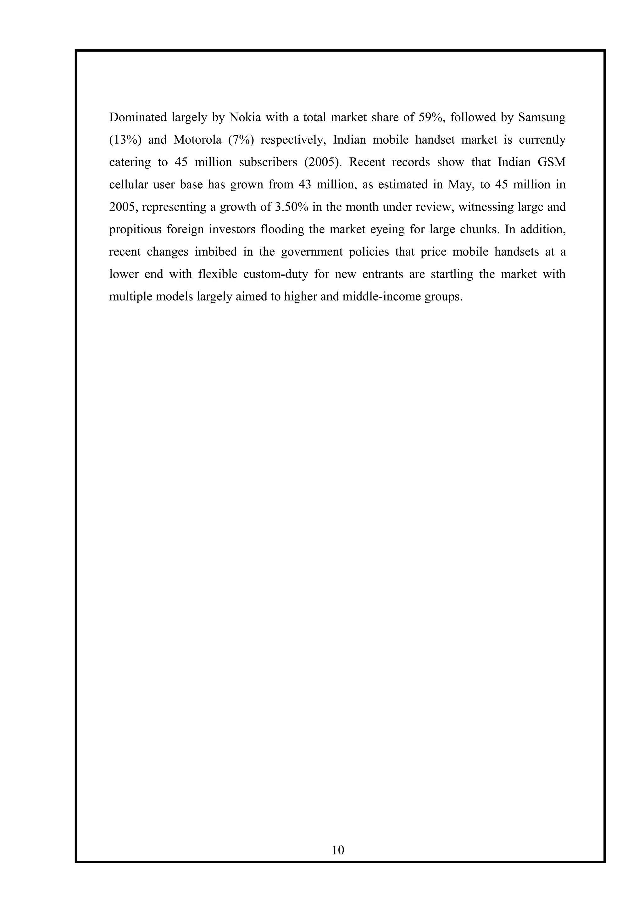 Dominated largely by Nokia with a total market share of 59%, followed by Samsung
(13%) and Motorola (7%) respectively, Indian mobile handset market is currently
catering to 45 million subscribers (2005). Recent records show that Indian GSM
cellular user base has grown from 43 million, as estimated in May, to 45 million in
2005, representing a growth of 3.50% in the month under review, witnessing large and
propitious foreign investors flooding the market eyeing for large chunks. In addition,
recent changes imbibed in the government policies that price mobile handsets at a
lower end with flexible custom-duty for new entrants are startling the market with
multiple models largely aimed to higher and middle-income groups.
10
 