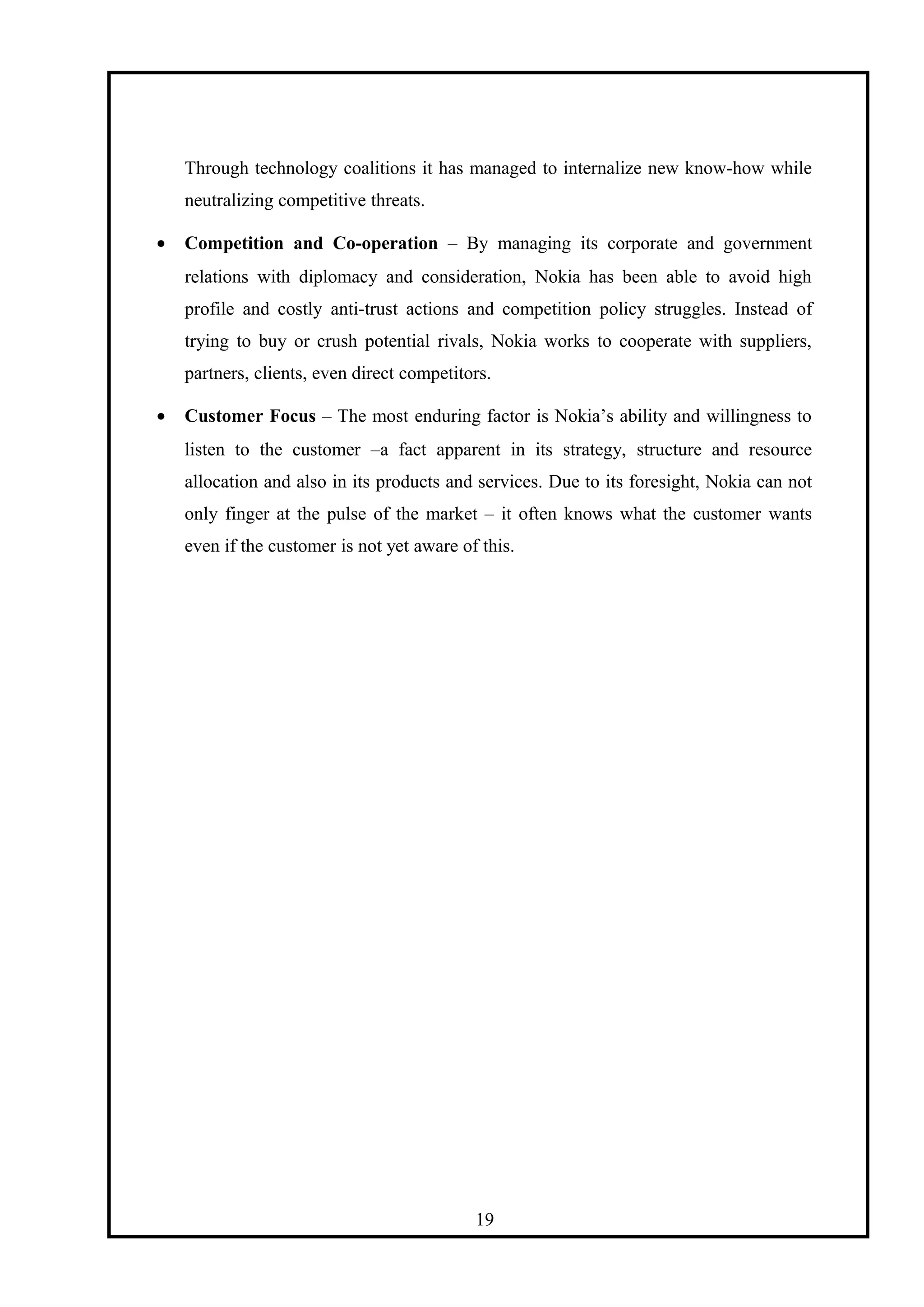 Through technology coalitions it has managed to internalize new know-how while
neutralizing competitive threats.
• Competition and Co-operation – By managing its corporate and government
relations with diplomacy and consideration, Nokia has been able to avoid high
profile and costly anti-trust actions and competition policy struggles. Instead of
trying to buy or crush potential rivals, Nokia works to cooperate with suppliers,
partners, clients, even direct competitors.
• Customer Focus – The most enduring factor is Nokia’s ability and willingness to
listen to the customer –a fact apparent in its strategy, structure and resource
allocation and also in its products and services. Due to its foresight, Nokia can not
only finger at the pulse of the market – it often knows what the customer wants
even if the customer is not yet aware of this.
19
 