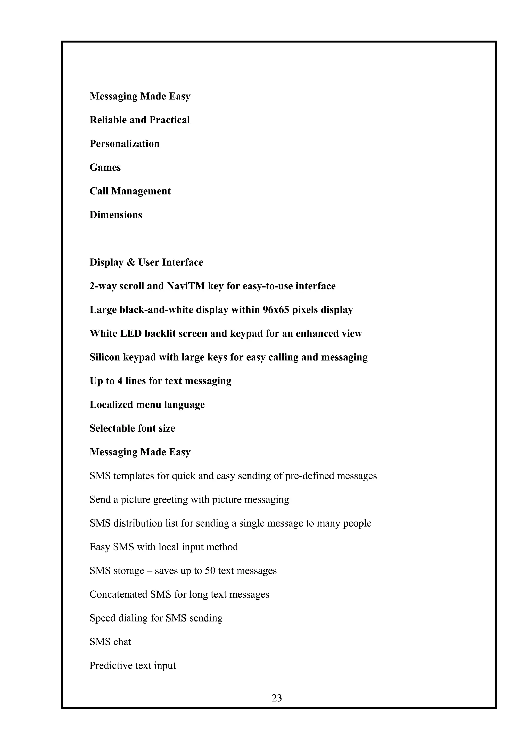 Messaging Made Easy
Reliable and Practical
Personalization
Games
Call Management
Dimensions
Display & User Interface
2-way scroll and NaviTM key for easy-to-use interface
Large black-and-white display within 96x65 pixels display
White LED backlit screen and keypad for an enhanced view
Silicon keypad with large keys for easy calling and messaging
Up to 4 lines for text messaging
Localized menu language
Selectable font size
Messaging Made Easy
SMS templates for quick and easy sending of pre-defined messages
Send a picture greeting with picture messaging
SMS distribution list for sending a single message to many people
Easy SMS with local input method
SMS storage – saves up to 50 text messages
Concatenated SMS for long text messages
Speed dialing for SMS sending
SMS chat
Predictive text input
23
 