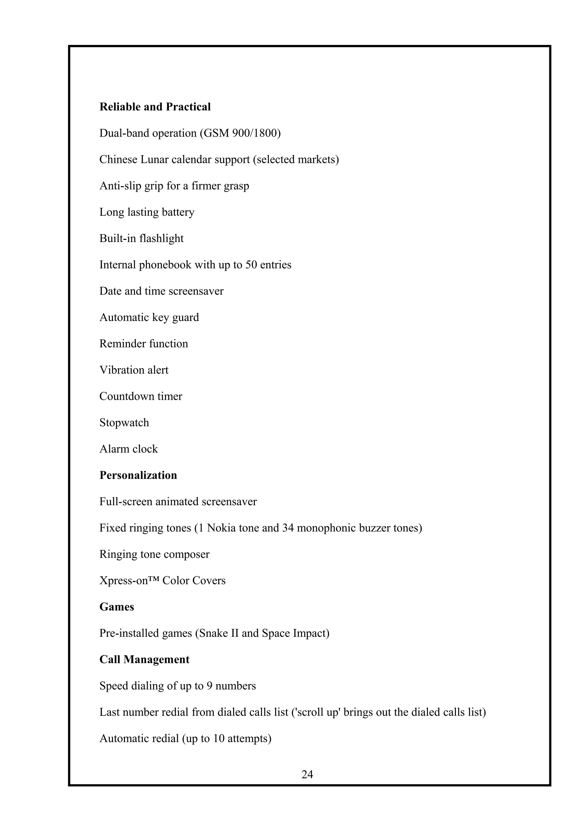 Reliable and Practical
Dual-band operation (GSM 900/1800)
Chinese Lunar calendar support (selected markets)
Anti-slip grip for a firmer grasp
Long lasting battery
Built-in flashlight
Internal phonebook with up to 50 entries
Date and time screensaver
Automatic key guard
Reminder function
Vibration alert
Countdown timer
Stopwatch
Alarm clock
Personalization
Full-screen animated screensaver
Fixed ringing tones (1 Nokia tone and 34 monophonic buzzer tones)
Ringing tone composer
Xpress-on™ Color Covers
Games
Pre-installed games (Snake II and Space Impact)
Call Management
Speed dialing of up to 9 numbers
Last number redial from dialed calls list ('scroll up' brings out the dialed calls list)
Automatic redial (up to 10 attempts)
24
 