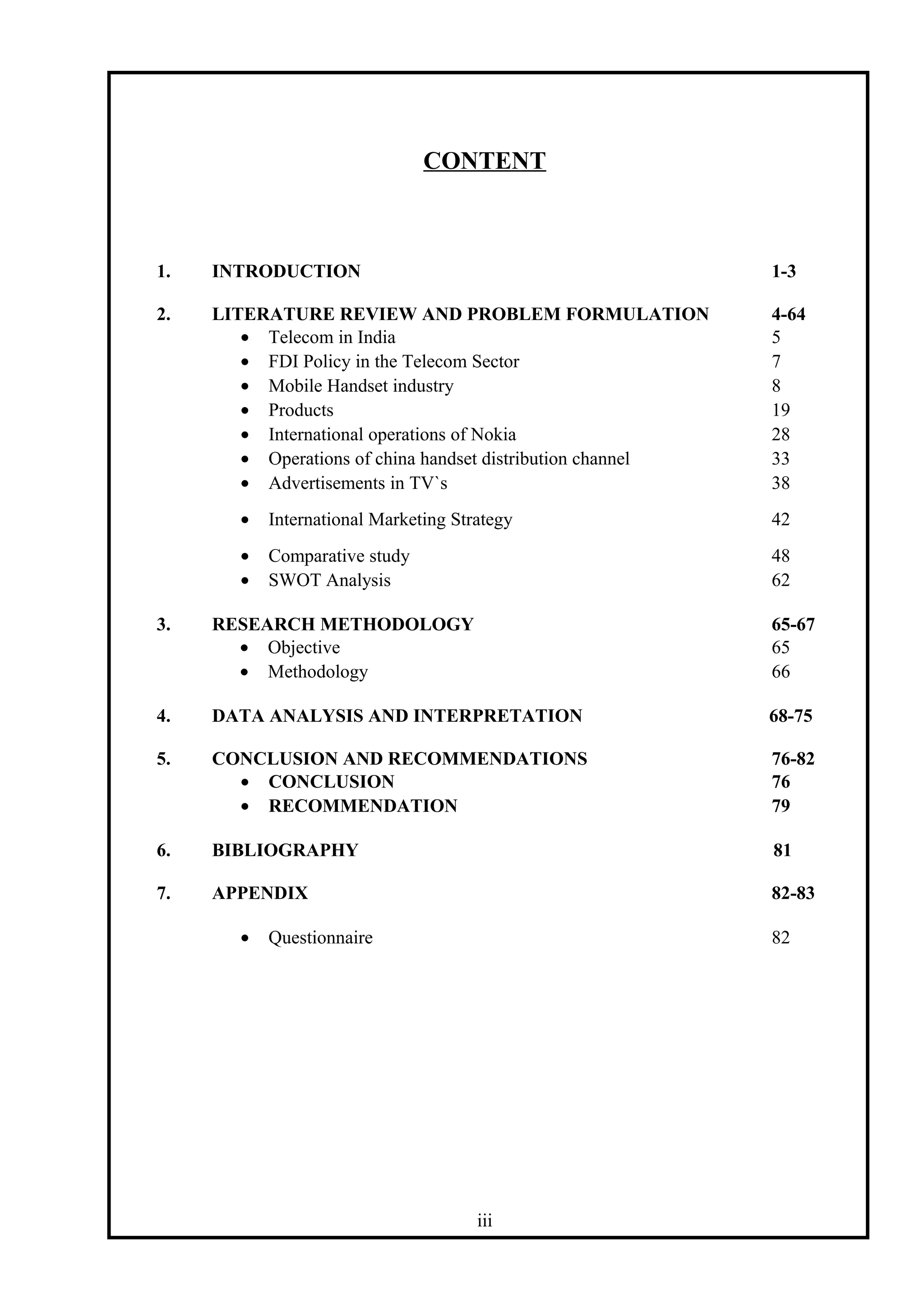 CONTENT
1. INTRODUCTION 1-3
2. LITERATURE REVIEW AND PROBLEM FORMULATION 4-64
• Telecom in India 5
• FDI Policy in the Telecom Sector 7
• Mobile Handset industry 8
• Products 19
• International operations of Nokia 28
• Operations of china handset distribution channel 33
• Advertisements in TV`s 38
• International Marketing Strategy 42
• Comparative study 48
• SWOT Analysis 62
3. RESEARCH METHODOLOGY 65-67
• Objective 65
• Methodology 66
4. DATA ANALYSIS AND INTERPRETATION 68-75
5. CONCLUSION AND RECOMMENDATIONS 76-82
• CONCLUSION 76
• RECOMMENDATION 79
6. BIBLIOGRAPHY 81
7. APPENDIX 82-83
• Questionnaire 82
iii
 