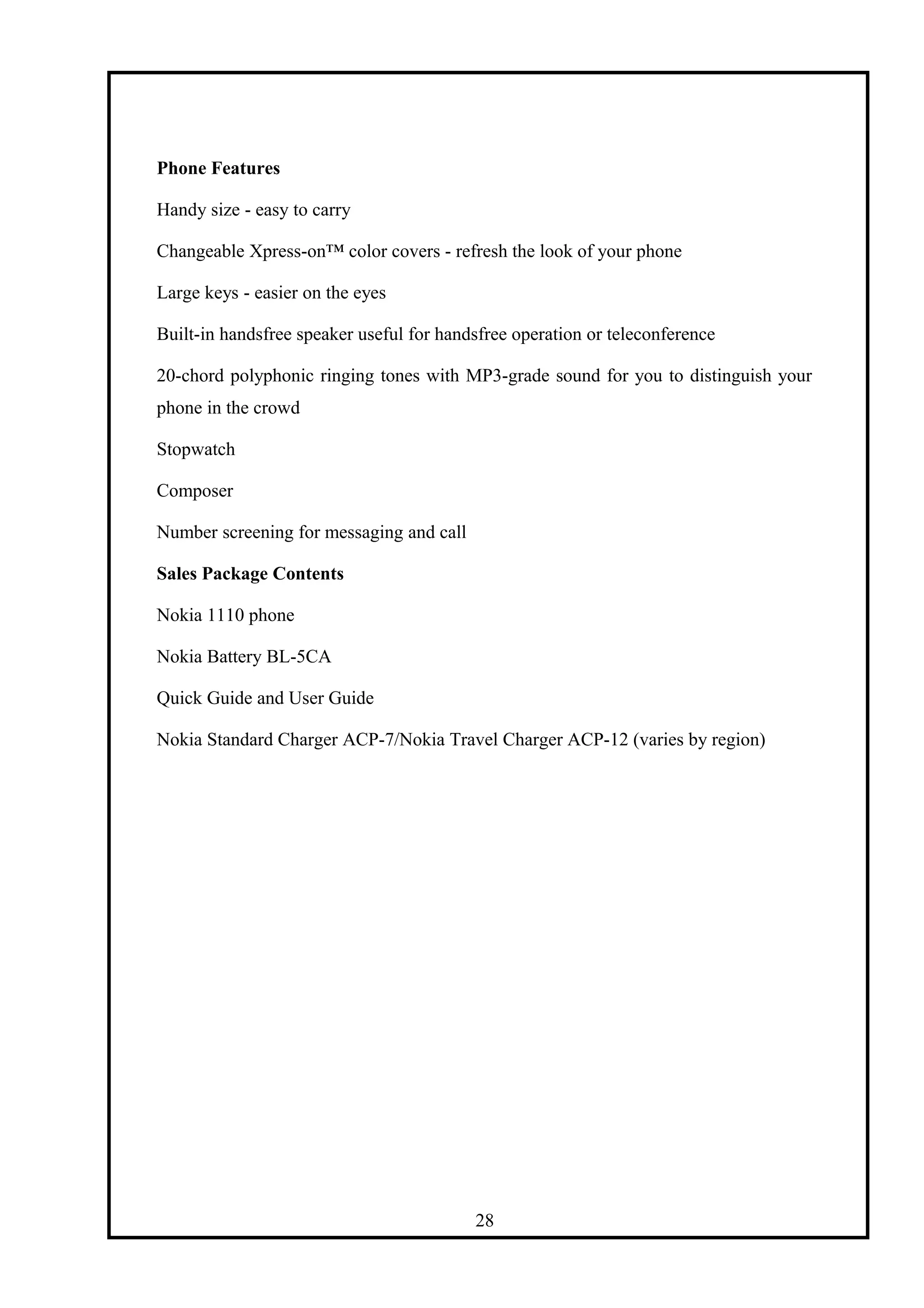 Phone Features
Handy size - easy to carry
Changeable Xpress-on™ color covers - refresh the look of your phone
Large keys - easier on the eyes
Built-in handsfree speaker useful for handsfree operation or teleconference
20-chord polyphonic ringing tones with MP3-grade sound for you to distinguish your
phone in the crowd
Stopwatch
Composer
Number screening for messaging and call
Sales Package Contents
Nokia 1110 phone
Nokia Battery BL-5CA
Quick Guide and User Guide
Nokia Standard Charger ACP-7/Nokia Travel Charger ACP-12 (varies by region)
28
 
