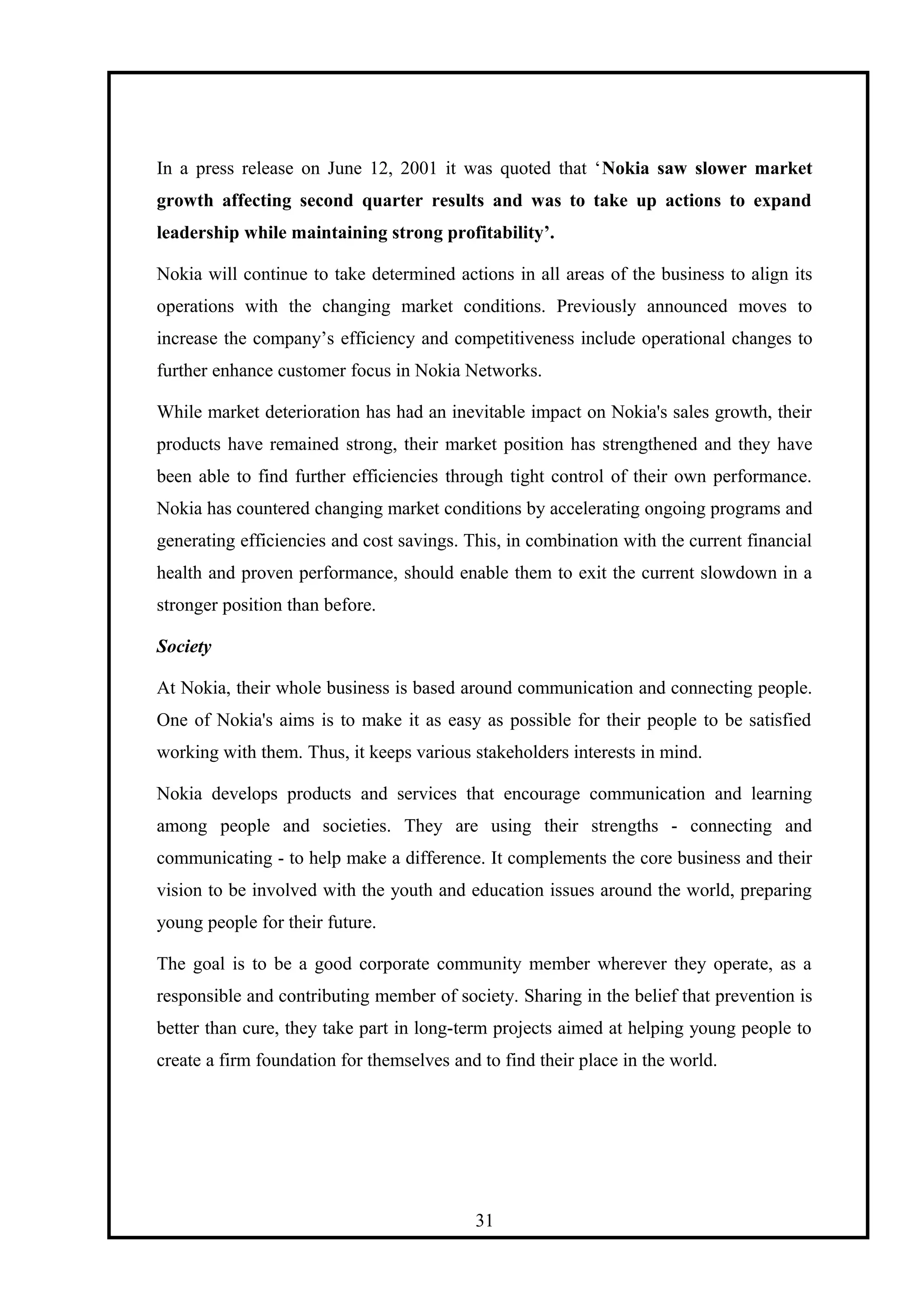 In a press release on June 12, 2001 it was quoted that ‘Nokia saw slower market
growth affecting second quarter results and was to take up actions to expand
leadership while maintaining strong profitability’.
Nokia will continue to take determined actions in all areas of the business to align its
operations with the changing market conditions. Previously announced moves to
increase the company’s efficiency and competitiveness include operational changes to
further enhance customer focus in Nokia Networks.
While market deterioration has had an inevitable impact on Nokia's sales growth, their
products have remained strong, their market position has strengthened and they have
been able to find further efficiencies through tight control of their own performance.
Nokia has countered changing market conditions by accelerating ongoing programs and
generating efficiencies and cost savings. This, in combination with the current financial
health and proven performance, should enable them to exit the current slowdown in a
stronger position than before.
Society
At Nokia, their whole business is based around communication and connecting people.
One of Nokia's aims is to make it as easy as possible for their people to be satisfied
working with them. Thus, it keeps various stakeholders interests in mind.
Nokia develops products and services that encourage communication and learning
among people and societies. They are using their strengths - connecting and
communicating - to help make a difference. It complements the core business and their
vision to be involved with the youth and education issues around the world, preparing
young people for their future.
The goal is to be a good corporate community member wherever they operate, as a
responsible and contributing member of society. Sharing in the belief that prevention is
better than cure, they take part in long-term projects aimed at helping young people to
create a firm foundation for themselves and to find their place in the world.
31
 