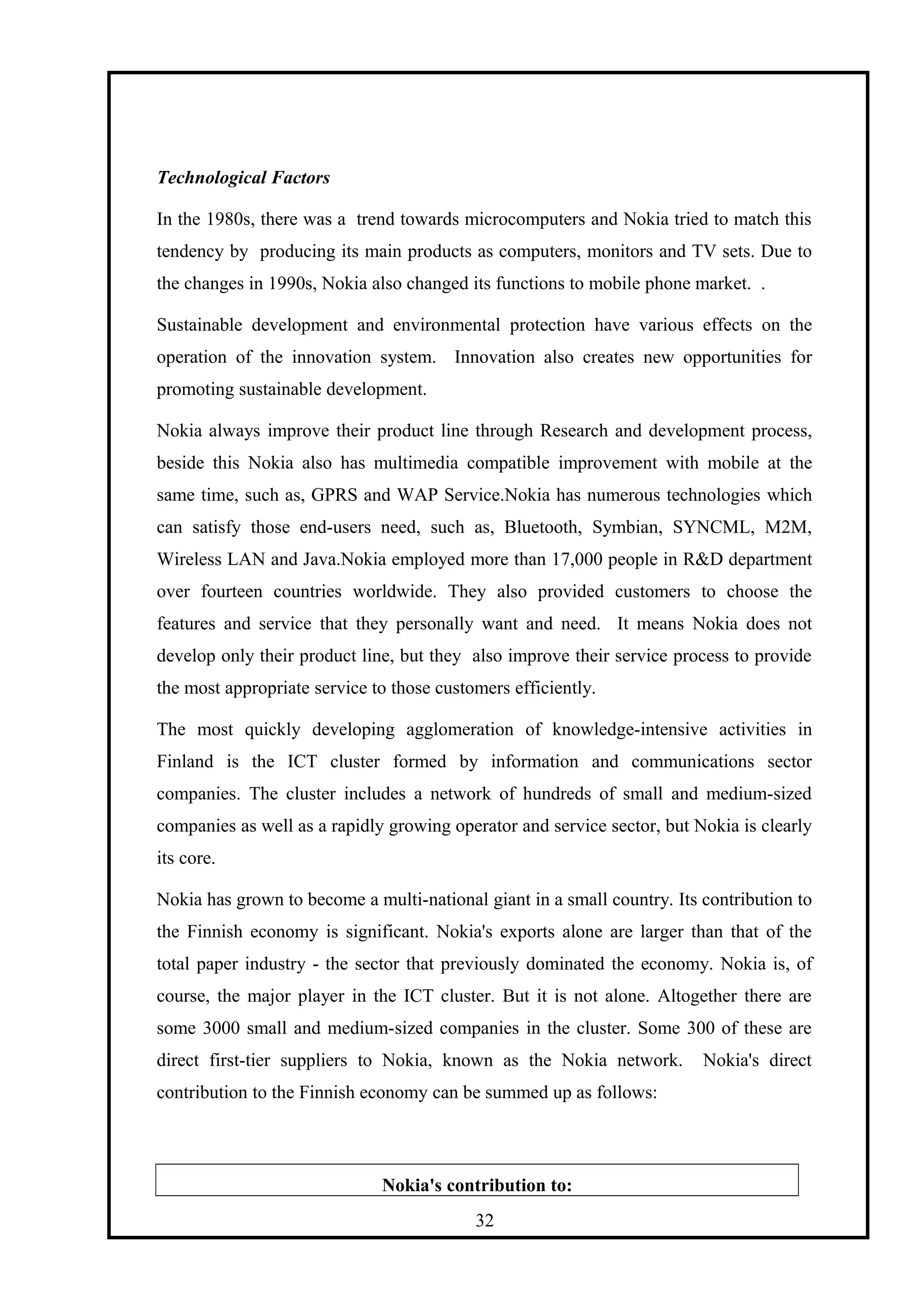 Technological Factors
In the 1980s, there was a trend towards microcomputers and Nokia tried to match this
tendency by producing its main products as computers, monitors and TV sets. Due to
the changes in 1990s, Nokia also changed its functions to mobile phone market. .
Sustainable development and environmental protection have various effects on the
operation of the innovation system. Innovation also creates new opportunities for
promoting sustainable development.
Nokia always improve their product line through Research and development process,
beside this Nokia also has multimedia compatible improvement with mobile at the
same time, such as, GPRS and WAP Service.Nokia has numerous technologies which
can satisfy those end-users need, such as, Bluetooth, Symbian, SYNCML, M2M,
Wireless LAN and Java.Nokia employed more than 17,000 people in R&D department
over fourteen countries worldwide. They also provided customers to choose the
features and service that they personally want and need. It means Nokia does not
develop only their product line, but they also improve their service process to provide
the most appropriate service to those customers efficiently.
The most quickly developing agglomeration of knowledge-intensive activities in
Finland is the ICT cluster formed by information and communications sector
companies. The cluster includes a network of hundreds of small and medium-sized
companies as well as a rapidly growing operator and service sector, but Nokia is clearly
its core.
Nokia has grown to become a multi-national giant in a small country. Its contribution to
the Finnish economy is significant. Nokia's exports alone are larger than that of the
total paper industry - the sector that previously dominated the economy. Nokia is, of
course, the major player in the ICT cluster. But it is not alone. Altogether there are
some 3000 small and medium-sized companies in the cluster. Some 300 of these are
direct first-tier suppliers to Nokia, known as the Nokia network. Nokia's direct
contribution to the Finnish economy can be summed up as follows:
Nokia's contribution to:
32
 