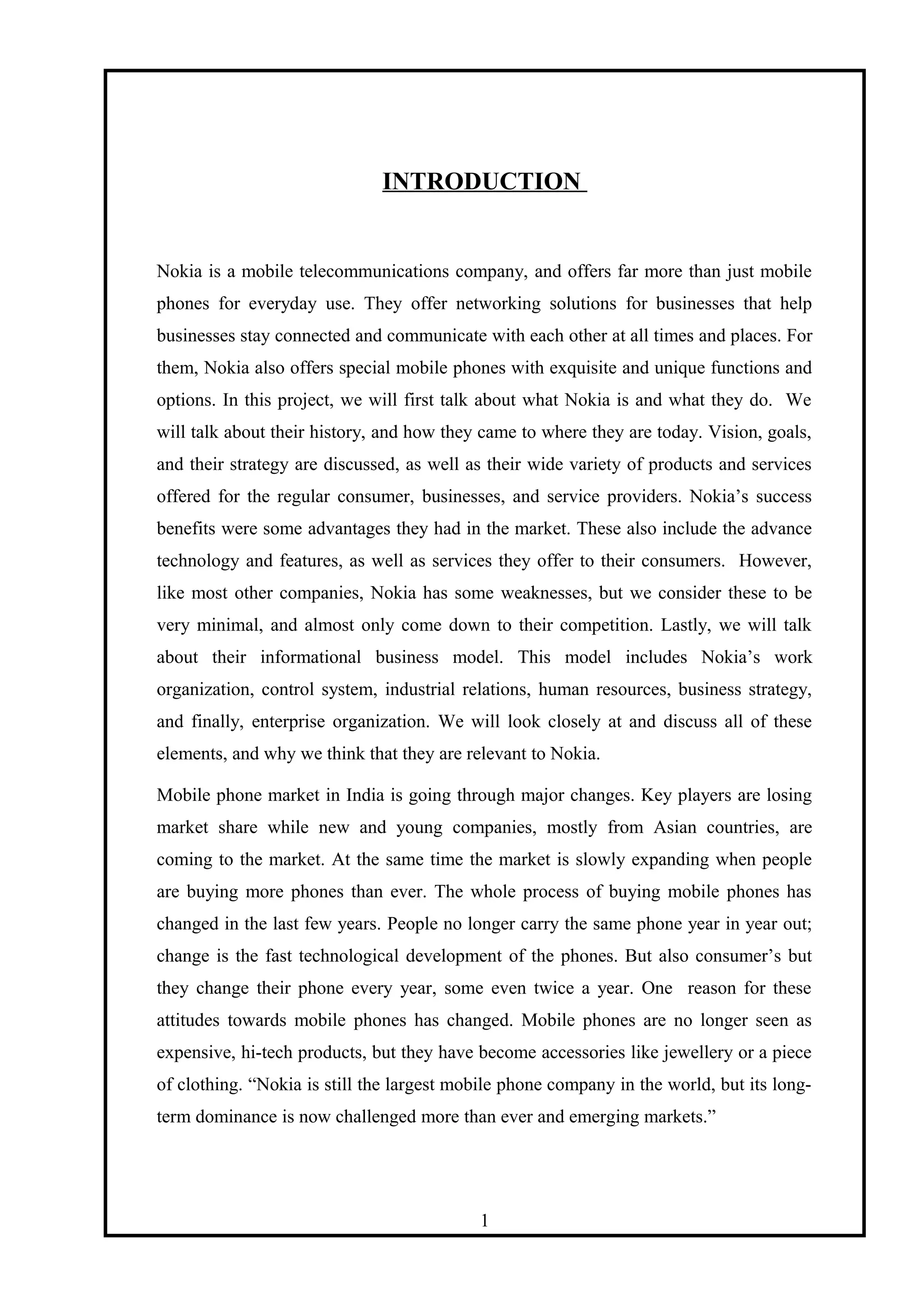 INTRODUCTION
Nokia is a mobile telecommunications company, and offers far more than just mobile
phones for everyday use. They offer networking solutions for businesses that help
businesses stay connected and communicate with each other at all times and places. For
them, Nokia also offers special mobile phones with exquisite and unique functions and
options. In this project, we will first talk about what Nokia is and what they do. We
will talk about their history, and how they came to where they are today. Vision, goals,
and their strategy are discussed, as well as their wide variety of products and services
offered for the regular consumer, businesses, and service providers. Nokia’s success
benefits were some advantages they had in the market. These also include the advance
technology and features, as well as services they offer to their consumers. However,
like most other companies, Nokia has some weaknesses, but we consider these to be
very minimal, and almost only come down to their competition. Lastly, we will talk
about their informational business model. This model includes Nokia’s work
organization, control system, industrial relations, human resources, business strategy,
and finally, enterprise organization. We will look closely at and discuss all of these
elements, and why we think that they are relevant to Nokia.
Mobile phone market in India is going through major changes. Key players are losing
market share while new and young companies, mostly from Asian countries, are
coming to the market. At the same time the market is slowly expanding when people
are buying more phones than ever. The whole process of buying mobile phones has
changed in the last few years. People no longer carry the same phone year in year out;
change is the fast technological development of the phones. But also consumer’s but
they change their phone every year, some even twice a year. One reason for these
attitudes towards mobile phones has changed. Mobile phones are no longer seen as
expensive, hi-tech products, but they have become accessories like jewellery or a piece
of clothing. “Nokia is still the largest mobile phone company in the world, but its long-
term dominance is now challenged more than ever and emerging markets.”
1
 