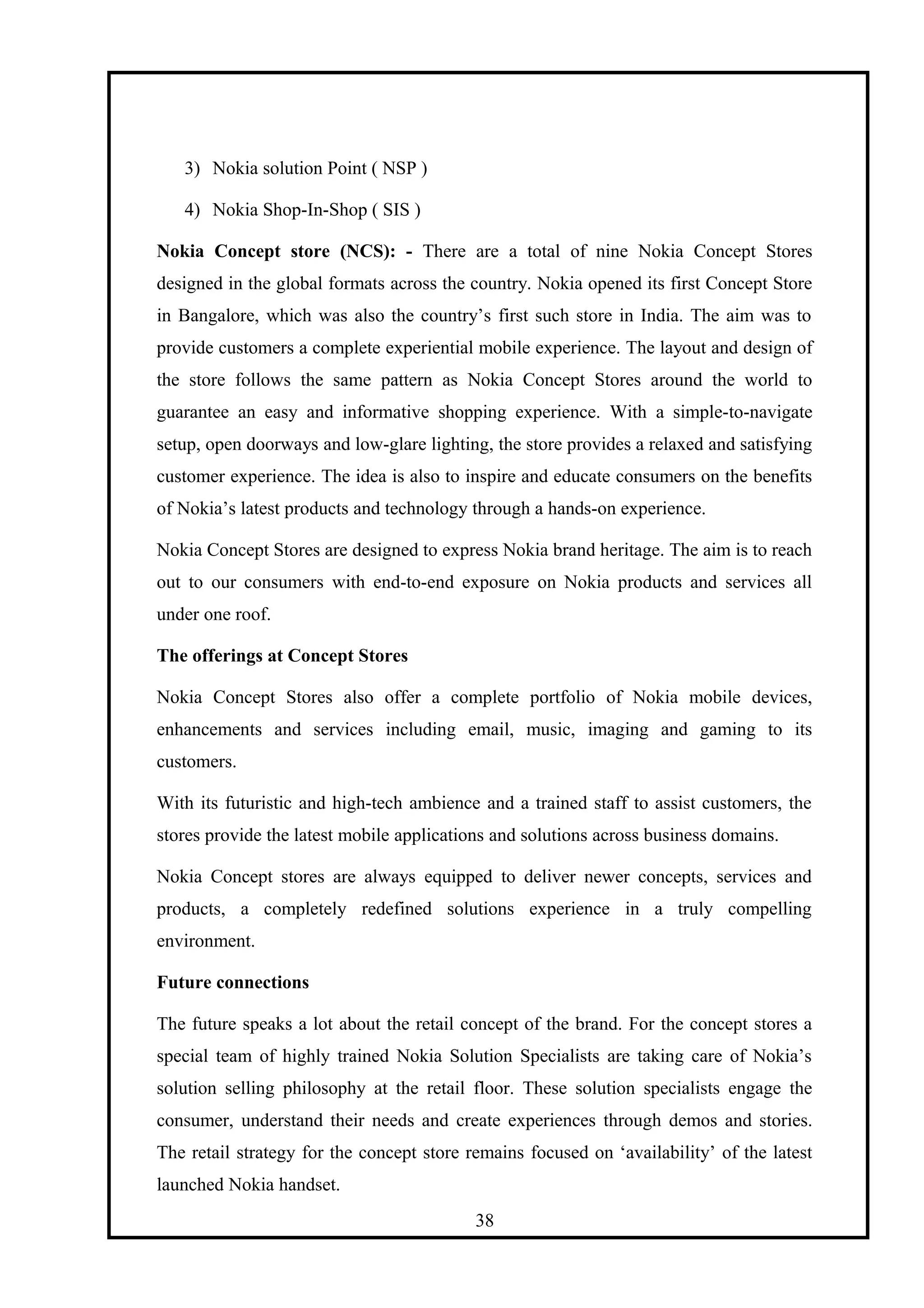 3) Nokia solution Point ( NSP )
4) Nokia Shop-In-Shop ( SIS )
Nokia Concept store (NCS): - There are a total of nine Nokia Concept Stores
designed in the global formats across the country. Nokia opened its first Concept Store
in Bangalore, which was also the country’s first such store in India. The aim was to
provide customers a complete experiential mobile experience. The layout and design of
the store follows the same pattern as Nokia Concept Stores around the world to
guarantee an easy and informative shopping experience. With a simple-to-navigate
setup, open doorways and low-glare lighting, the store provides a relaxed and satisfying
customer experience. The idea is also to inspire and educate consumers on the benefits
of Nokia’s latest products and technology through a hands-on experience.
Nokia Concept Stores are designed to express Nokia brand heritage. The aim is to reach
out to our consumers with end-to-end exposure on Nokia products and services all
under one roof.
The offerings at Concept Stores
Nokia Concept Stores also offer a complete portfolio of Nokia mobile devices,
enhancements and services including email, music, imaging and gaming to its
customers.
With its futuristic and high-tech ambience and a trained staff to assist customers, the
stores provide the latest mobile applications and solutions across business domains.
Nokia Concept stores are always equipped to deliver newer concepts, services and
products, a completely redefined solutions experience in a truly compelling
environment.
Future connections
The future speaks a lot about the retail concept of the brand. For the concept stores a
special team of highly trained Nokia Solution Specialists are taking care of Nokia’s
solution selling philosophy at the retail floor. These solution specialists engage the
consumer, understand their needs and create experiences through demos and stories.
The retail strategy for the concept store remains focused on ‘availability’ of the latest
launched Nokia handset.
38
 