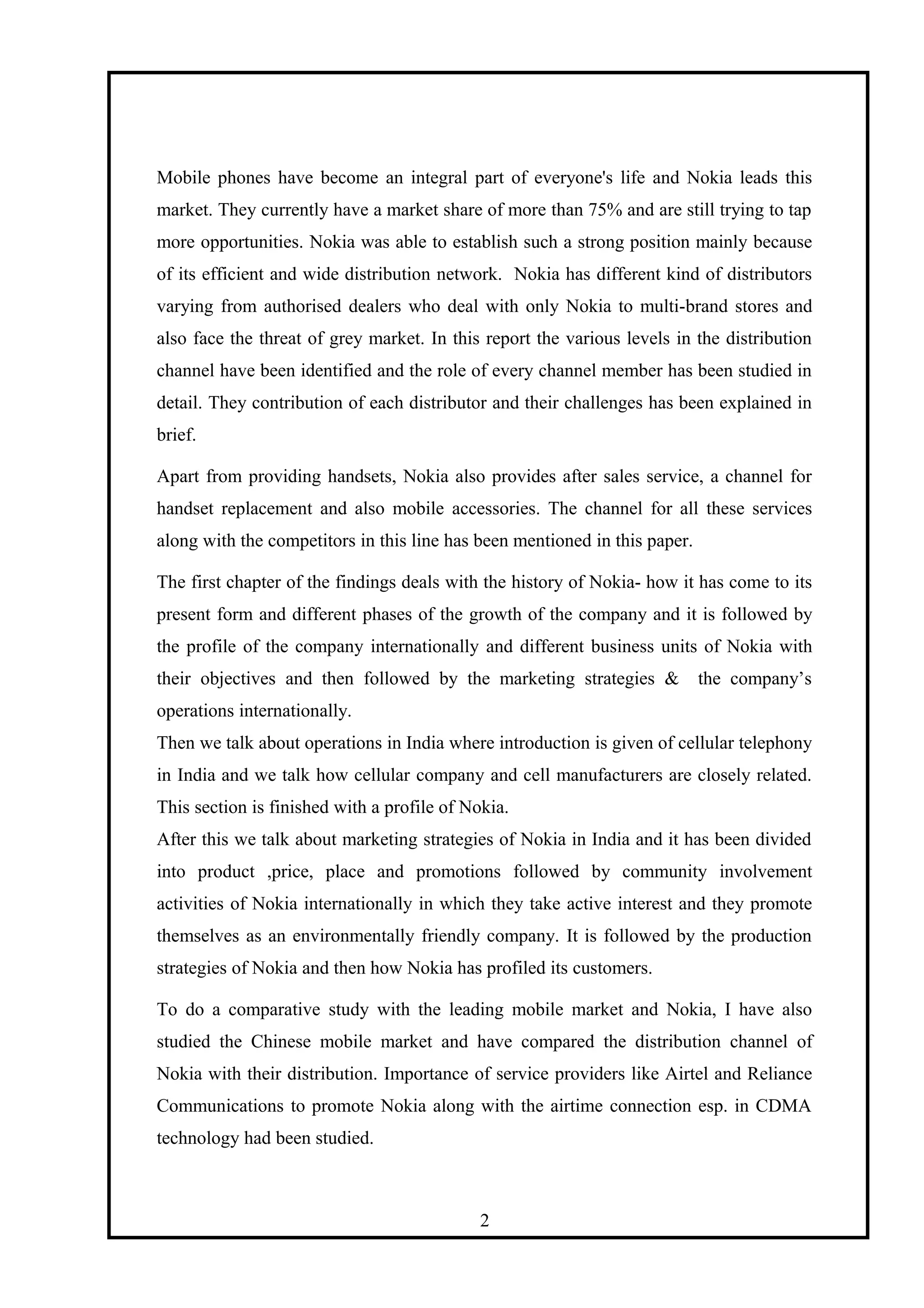 Mobile phones have become an integral part of everyone's life and Nokia leads this
market. They currently have a market share of more than 75% and are still trying to tap
more opportunities. Nokia was able to establish such a strong position mainly because
of its efficient and wide distribution network. Nokia has different kind of distributors
varying from authorised dealers who deal with only Nokia to multi-brand stores and
also face the threat of grey market. In this report the various levels in the distribution
channel have been identified and the role of every channel member has been studied in
detail. They contribution of each distributor and their challenges has been explained in
brief.
Apart from providing handsets, Nokia also provides after sales service, a channel for
handset replacement and also mobile accessories. The channel for all these services
along with the competitors in this line has been mentioned in this paper.
The first chapter of the findings deals with the history of Nokia- how it has come to its
present form and different phases of the growth of the company and it is followed by
the profile of the company internationally and different business units of Nokia with
their objectives and then followed by the marketing strategies & the company’s
operations internationally.
Then we talk about operations in India where introduction is given of cellular telephony
in India and we talk how cellular company and cell manufacturers are closely related.
This section is finished with a profile of Nokia.
After this we talk about marketing strategies of Nokia in India and it has been divided
into product ,price, place and promotions followed by community involvement
activities of Nokia internationally in which they take active interest and they promote
themselves as an environmentally friendly company. It is followed by the production
strategies of Nokia and then how Nokia has profiled its customers.
To do a comparative study with the leading mobile market and Nokia, I have also
studied the Chinese mobile market and have compared the distribution channel of
Nokia with their distribution. Importance of service providers like Airtel and Reliance
Communications to promote Nokia along with the airtime connection esp. in CDMA
technology had been studied.
2
 