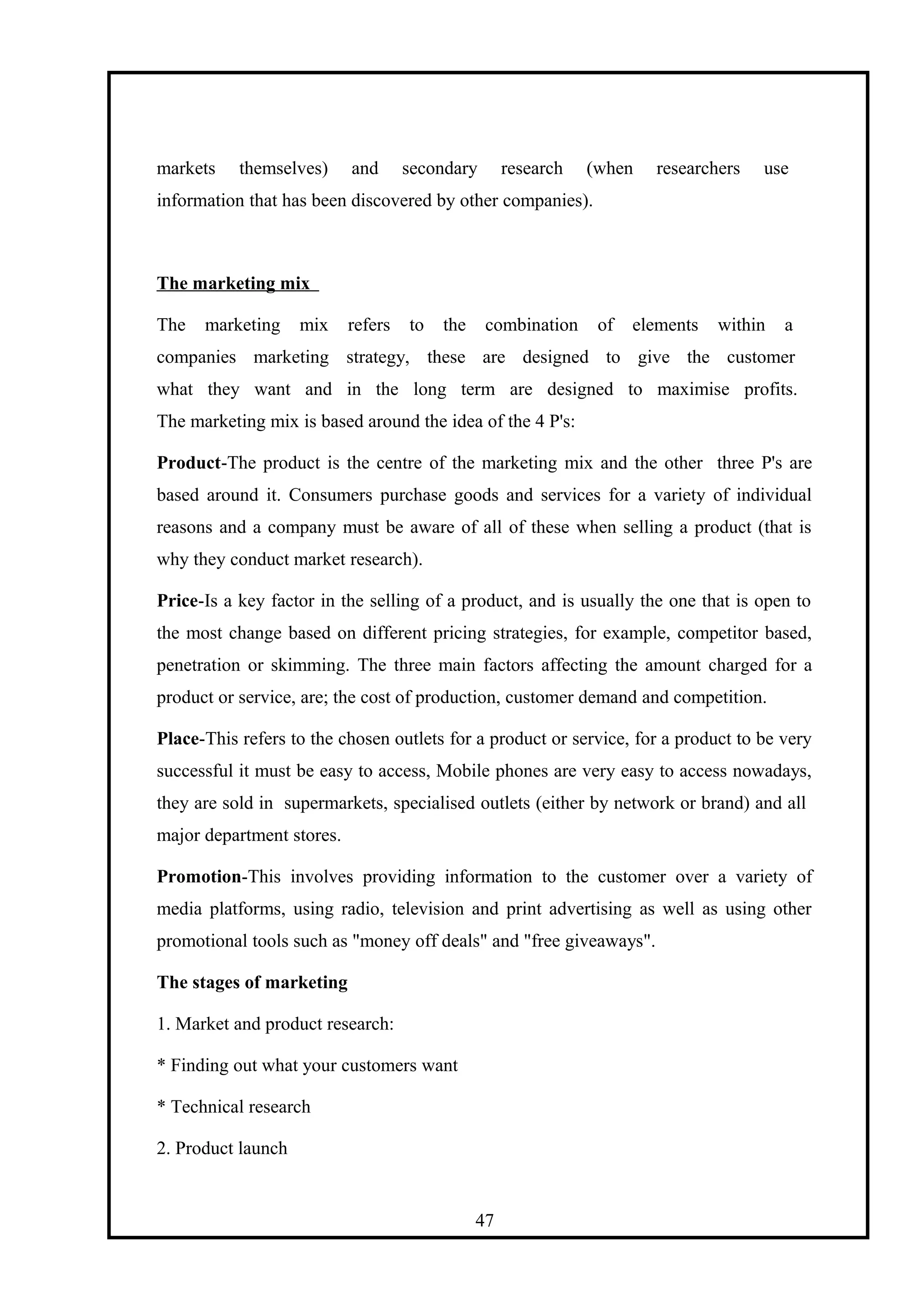 markets themselves) and secondary research (when researchers use
information that has been discovered by other companies).
The marketing mix
The marketing mix refers to the combination of elements within a
companies marketing strategy, these are designed to give the customer
what they want and in the long term are designed to maximise profits.
The marketing mix is based around the idea of the 4 P's:
Product-The product is the centre of the marketing mix and the other three P's are
based around it. Consumers purchase goods and services for a variety of individual
reasons and a company must be aware of all of these when selling a product (that is
why they conduct market research).
Price-Is a key factor in the selling of a product, and is usually the one that is open to
the most change based on different pricing strategies, for example, competitor based,
penetration or skimming. The three main factors affecting the amount charged for a
product or service, are; the cost of production, customer demand and competition.
Place-This refers to the chosen outlets for a product or service, for a product to be very
successful it must be easy to access, Mobile phones are very easy to access nowadays,
they are sold in supermarkets, specialised outlets (either by network or brand) and all
major department stores.
Promotion-This involves providing information to the customer over a variety of
media platforms, using radio, television and print advertising as well as using other
promotional tools such as "money off deals" and "free giveaways".
The stages of marketing
1. Market and product research:
* Finding out what your customers want
* Technical research
2. Product launch
47
 