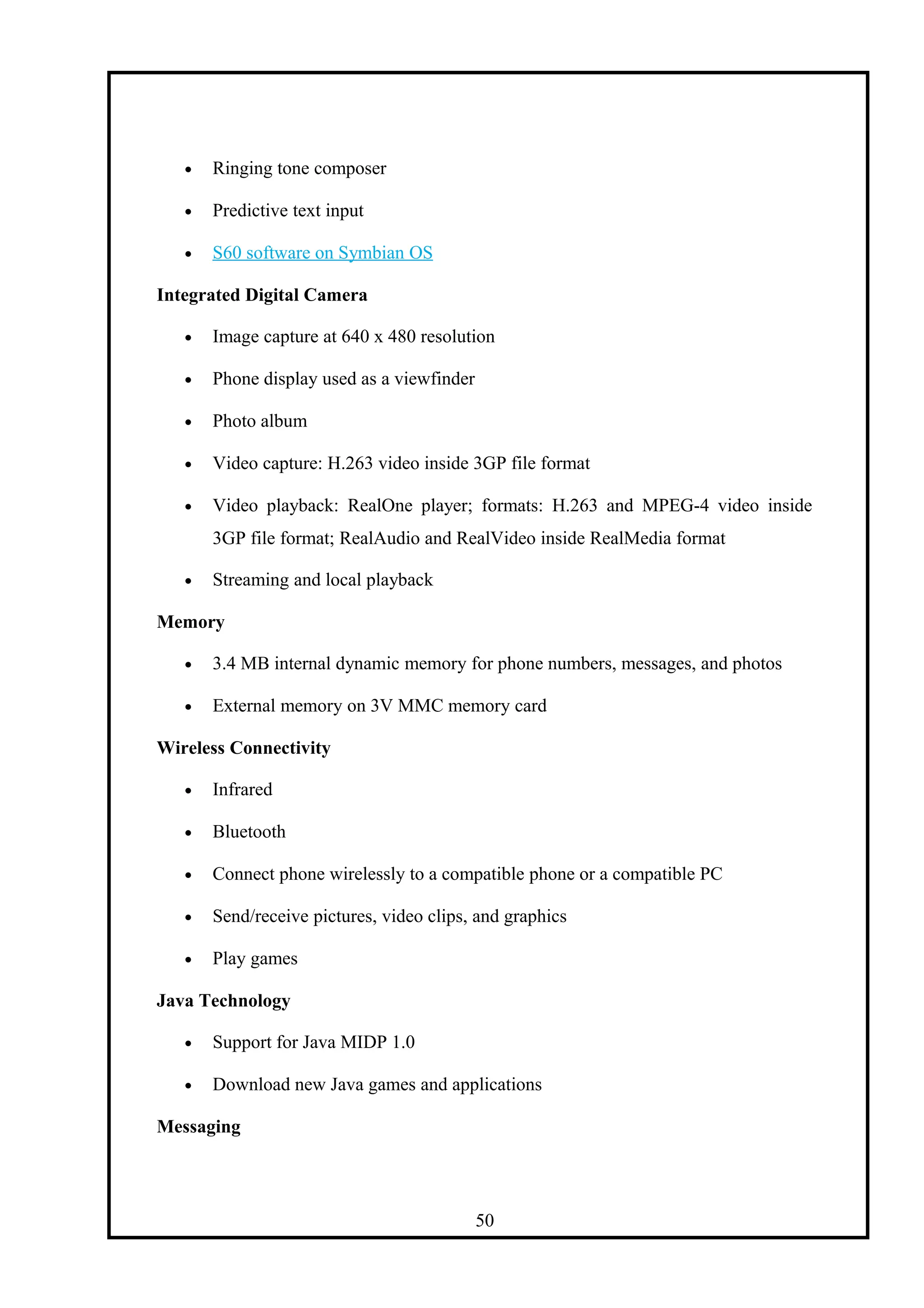 • Ringing tone composer
• Predictive text input
• S60 software on Symbian OS
Integrated Digital Camera
• Image capture at 640 x 480 resolution
• Phone display used as a viewfinder
• Photo album
• Video capture: H.263 video inside 3GP file format
• Video playback: RealOne player; formats: H.263 and MPEG-4 video inside
3GP file format; RealAudio and RealVideo inside RealMedia format
• Streaming and local playback
Memory
• 3.4 MB internal dynamic memory for phone numbers, messages, and photos
• External memory on 3V MMC memory card
Wireless Connectivity
• Infrared
• Bluetooth
• Connect phone wirelessly to a compatible phone or a compatible PC
• Send/receive pictures, video clips, and graphics
• Play games
Java Technology
• Support for Java MIDP 1.0
• Download new Java games and applications
Messaging
50
 