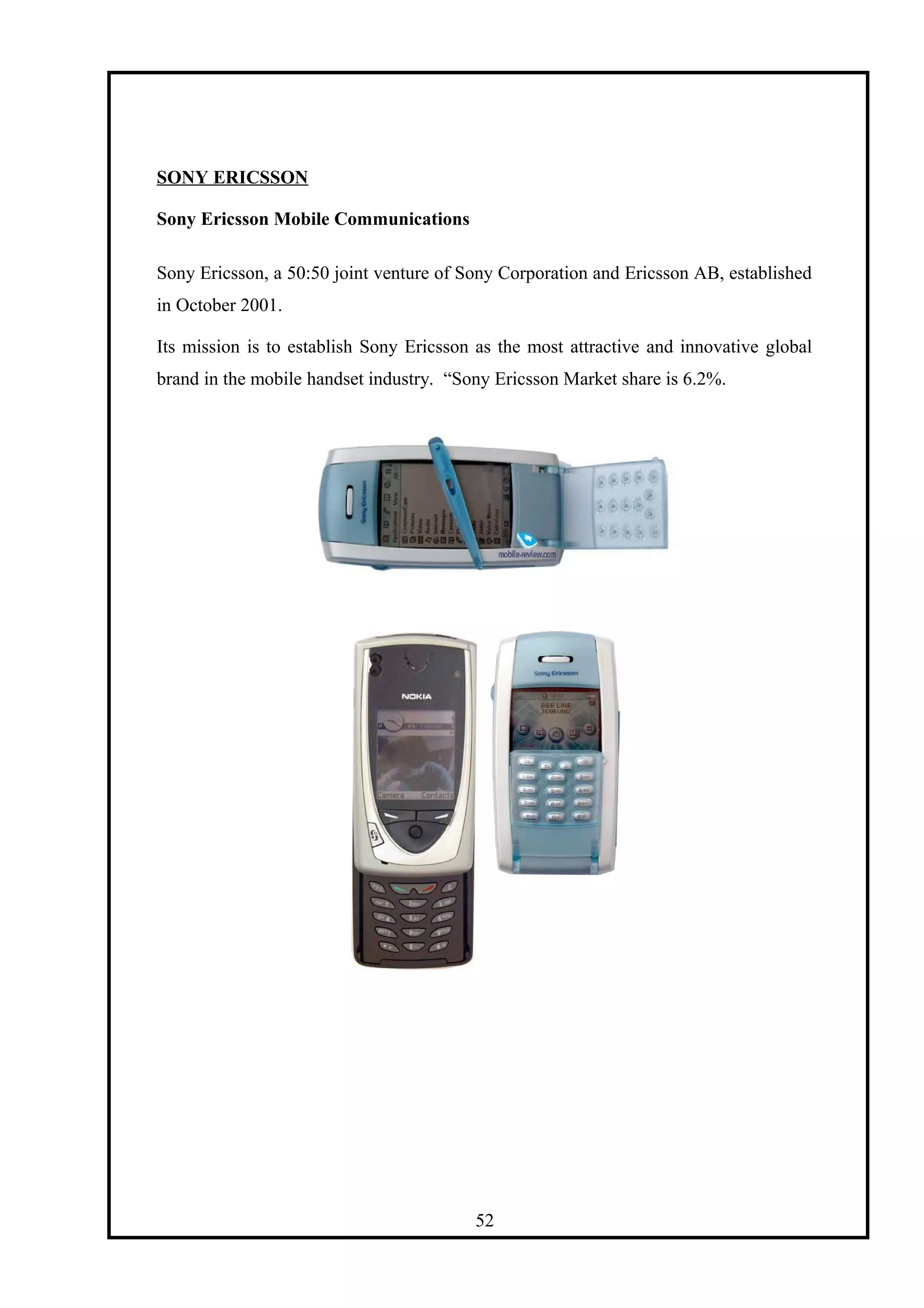 SONY ERICSSON
Sony Ericsson Mobile Communications
Sony Ericsson, a 50:50 joint venture of Sony Corporation and Ericsson AB, established
in October 2001.
Its mission is to establish Sony Ericsson as the most attractive and innovative global
brand in the mobile handset industry. “Sony Ericsson Market share is 6.2%.
52
 
