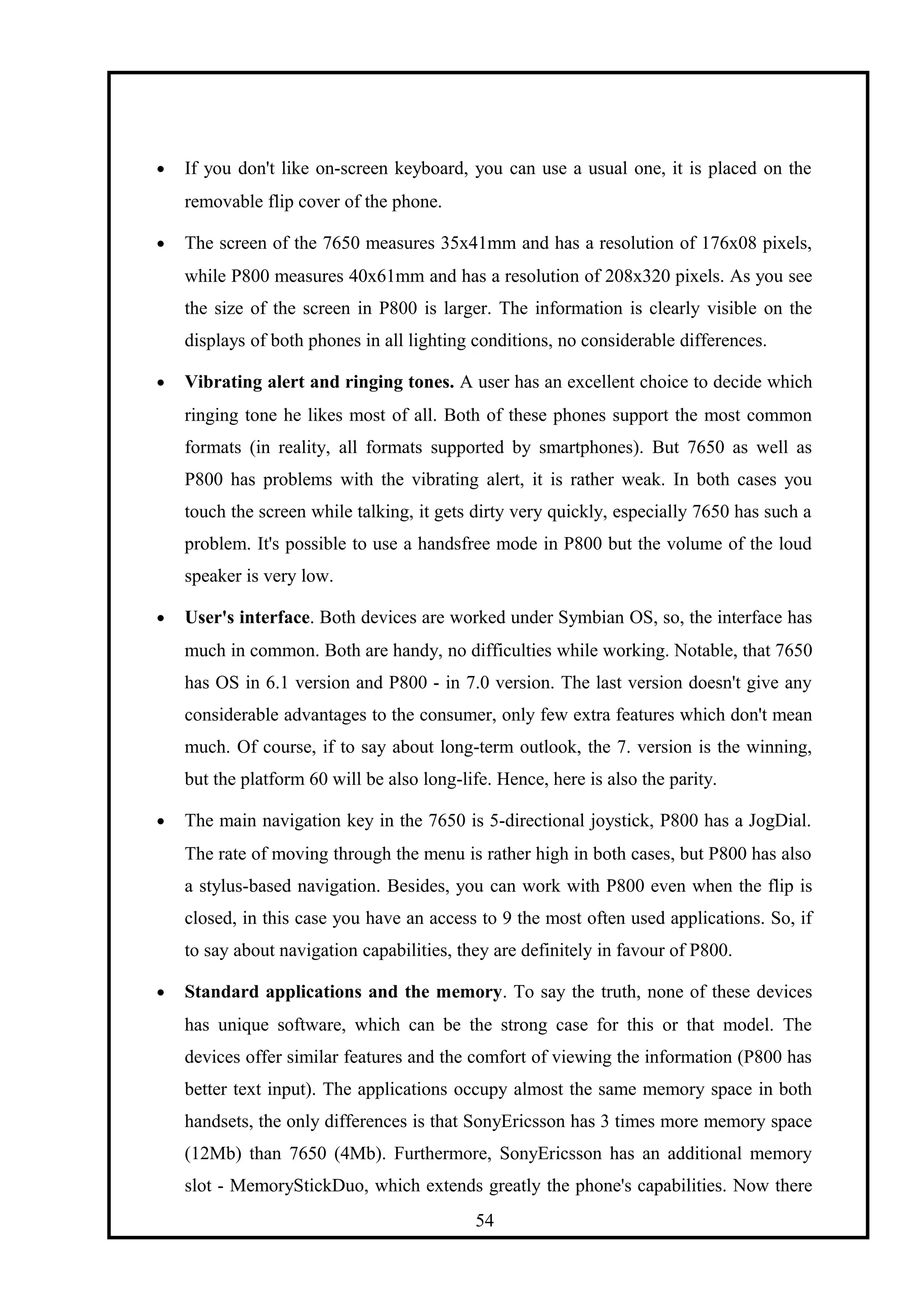 • If you don't like on-screen keyboard, you can use a usual one, it is placed on the
removable flip cover of the phone.
• The screen of the 7650 measures 35x41mm and has a resolution of 176x08 pixels,
while P800 measures 40x61mm and has a resolution of 208x320 pixels. As you see
the size of the screen in P800 is larger. The information is clearly visible on the
displays of both phones in all lighting conditions, no considerable differences.
• Vibrating alert and ringing tones. A user has an excellent choice to decide which
ringing tone he likes most of all. Both of these phones support the most common
formats (in reality, all formats supported by smartphones). But 7650 as well as
P800 has problems with the vibrating alert, it is rather weak. In both cases you
touch the screen while talking, it gets dirty very quickly, especially 7650 has such a
problem. It's possible to use a handsfree mode in P800 but the volume of the loud
speaker is very low.
• User's interface. Both devices are worked under Symbian OS, so, the interface has
much in common. Both are handy, no difficulties while working. Notable, that 7650
has OS in 6.1 version and P800 - in 7.0 version. The last version doesn't give any
considerable advantages to the consumer, only few extra features which don't mean
much. Of course, if to say about long-term outlook, the 7. version is the winning,
but the platform 60 will be also long-life. Hence, here is also the parity.
• The main navigation key in the 7650 is 5-directional joystick, P800 has a JogDial.
The rate of moving through the menu is rather high in both cases, but P800 has also
a stylus-based navigation. Besides, you can work with P800 even when the flip is
closed, in this case you have an access to 9 the most often used applications. So, if
to say about navigation capabilities, they are definitely in favour of P800.
• Standard applications and the memory. To say the truth, none of these devices
has unique software, which can be the strong case for this or that model. The
devices offer similar features and the comfort of viewing the information (P800 has
better text input). The applications occupy almost the same memory space in both
handsets, the only differences is that SonyEricsson has 3 times more memory space
(12Mb) than 7650 (4Mb). Furthermore, SonyEricsson has an additional memory
slot - MemoryStickDuo, which extends greatly the phone's capabilities. Now there
54
 