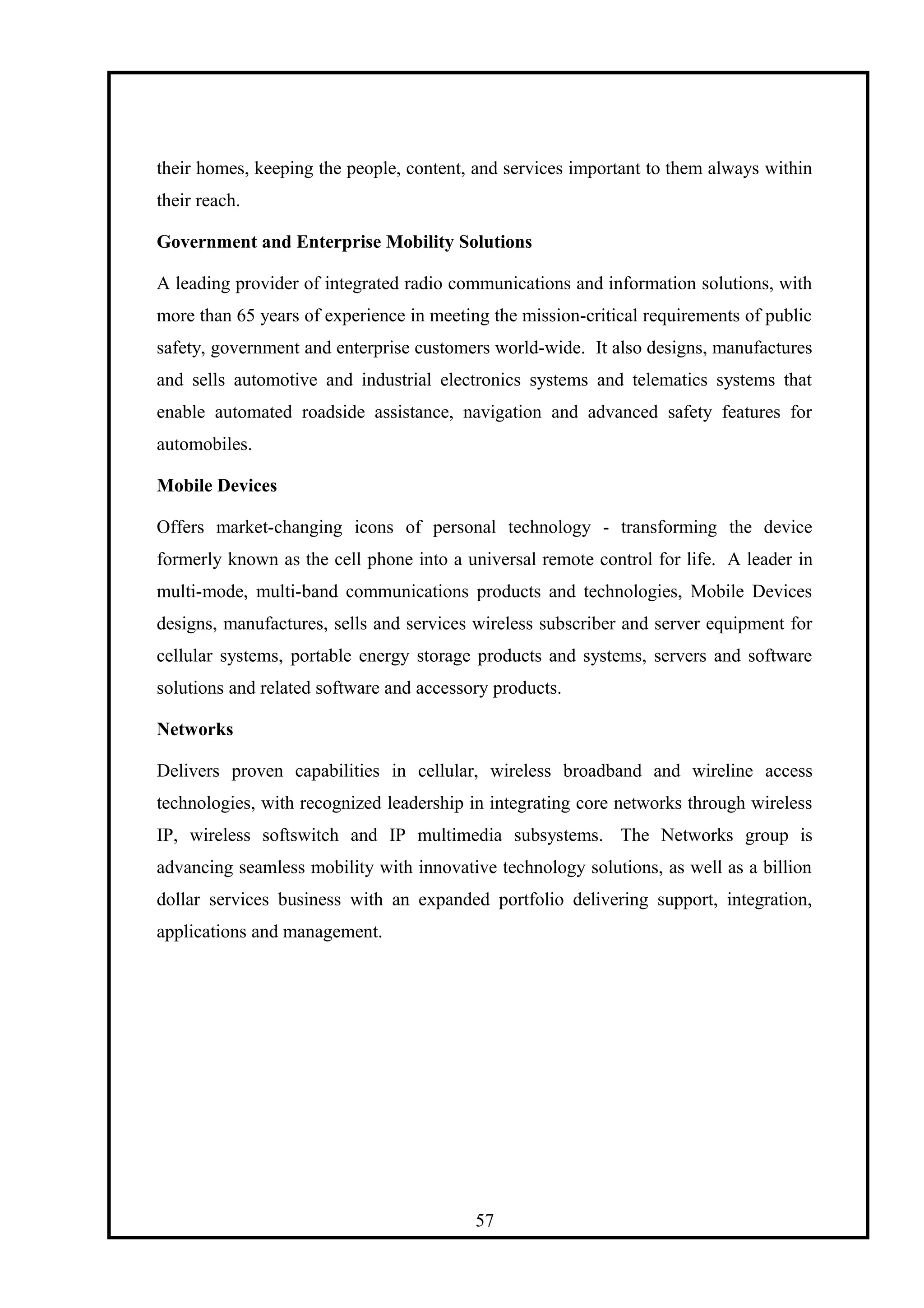 their homes, keeping the people, content, and services important to them always within
their reach.
Government and Enterprise Mobility Solutions
A leading provider of integrated radio communications and information solutions, with
more than 65 years of experience in meeting the mission-critical requirements of public
safety, government and enterprise customers world-wide. It also designs, manufactures
and sells automotive and industrial electronics systems and telematics systems that
enable automated roadside assistance, navigation and advanced safety features for
automobiles.
Mobile Devices
Offers market-changing icons of personal technology - transforming the device
formerly known as the cell phone into a universal remote control for life. A leader in
multi-mode, multi-band communications products and technologies, Mobile Devices
designs, manufactures, sells and services wireless subscriber and server equipment for
cellular systems, portable energy storage products and systems, servers and software
solutions and related software and accessory products.
Networks
Delivers proven capabilities in cellular, wireless broadband and wireline access
technologies, with recognized leadership in integrating core networks through wireless
IP, wireless softswitch and IP multimedia subsystems. The Networks group is
advancing seamless mobility with innovative technology solutions, as well as a billion
dollar services business with an expanded portfolio delivering support, integration,
applications and management.
57
 