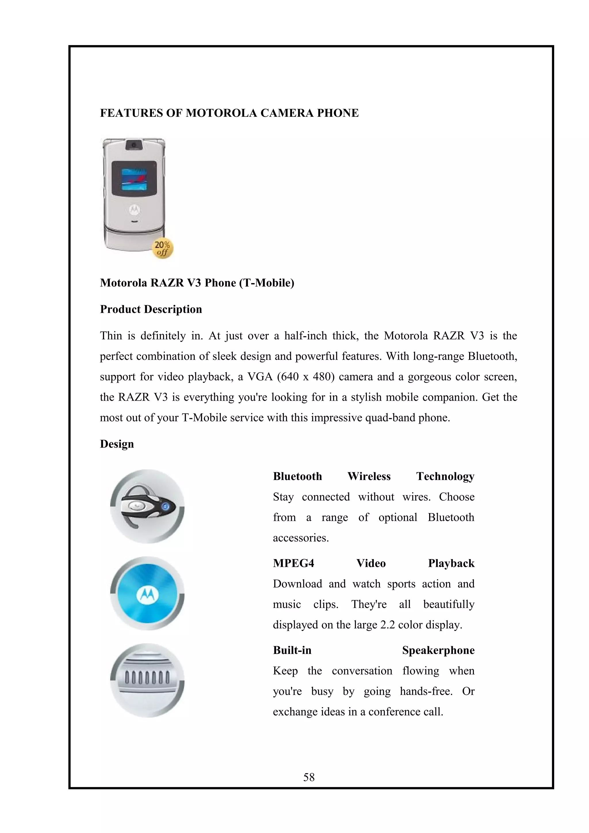 FEATURES OF MOTOROLA CAMERA PHONE
Motorola RAZR V3 Phone (T-Mobile)
Product Description
Thin is definitely in. At just over a half-inch thick, the Motorola RAZR V3 is the
perfect combination of sleek design and powerful features. With long-range Bluetooth,
support for video playback, a VGA (640 x 480) camera and a gorgeous color screen,
the RAZR V3 is everything you're looking for in a stylish mobile companion. Get the
most out of your T-Mobile service with this impressive quad-band phone.
Design
Bluetooth Wireless Technology
Stay connected without wires. Choose
from a range of optional Bluetooth
accessories.
MPEG4 Video Playback
Download and watch sports action and
music clips. They're all beautifully
displayed on the large 2.2 color display.
Built-in Speakerphone
Keep the conversation flowing when
you're busy by going hands-free. Or
exchange ideas in a conference call.
58
 