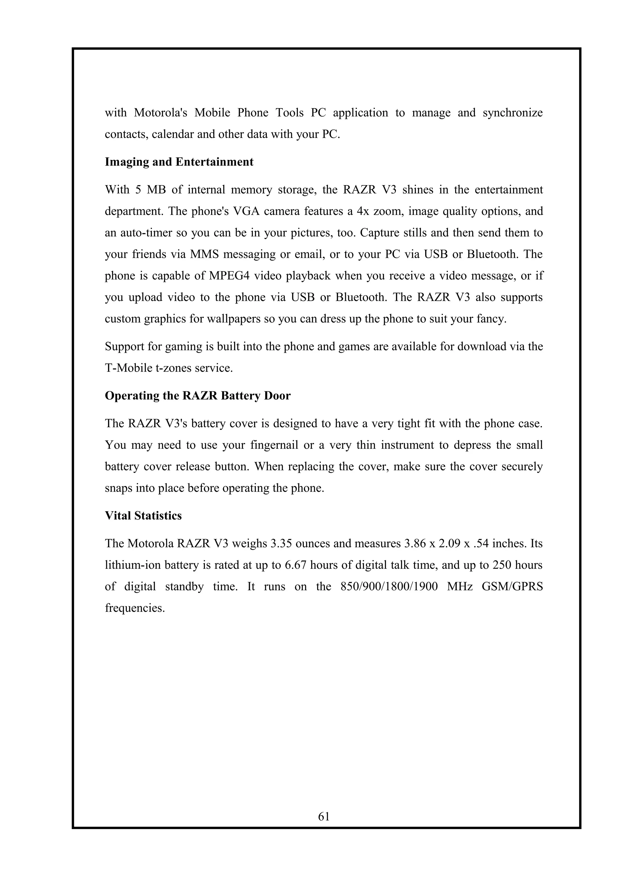with Motorola's Mobile Phone Tools PC application to manage and synchronize
contacts, calendar and other data with your PC.
Imaging and Entertainment
With 5 MB of internal memory storage, the RAZR V3 shines in the entertainment
department. The phone's VGA camera features a 4x zoom, image quality options, and
an auto-timer so you can be in your pictures, too. Capture stills and then send them to
your friends via MMS messaging or email, or to your PC via USB or Bluetooth. The
phone is capable of MPEG4 video playback when you receive a video message, or if
you upload video to the phone via USB or Bluetooth. The RAZR V3 also supports
custom graphics for wallpapers so you can dress up the phone to suit your fancy.
Support for gaming is built into the phone and games are available for download via the
T-Mobile t-zones service.
Operating the RAZR Battery Door
The RAZR V3's battery cover is designed to have a very tight fit with the phone case.
You may need to use your fingernail or a very thin instrument to depress the small
battery cover release button. When replacing the cover, make sure the cover securely
snaps into place before operating the phone.
Vital Statistics
The Motorola RAZR V3 weighs 3.35 ounces and measures 3.86 x 2.09 x .54 inches. Its
lithium-ion battery is rated at up to 6.67 hours of digital talk time, and up to 250 hours
of digital standby time. It runs on the 850/900/1800/1900 MHz GSM/GPRS
frequencies.
61
 