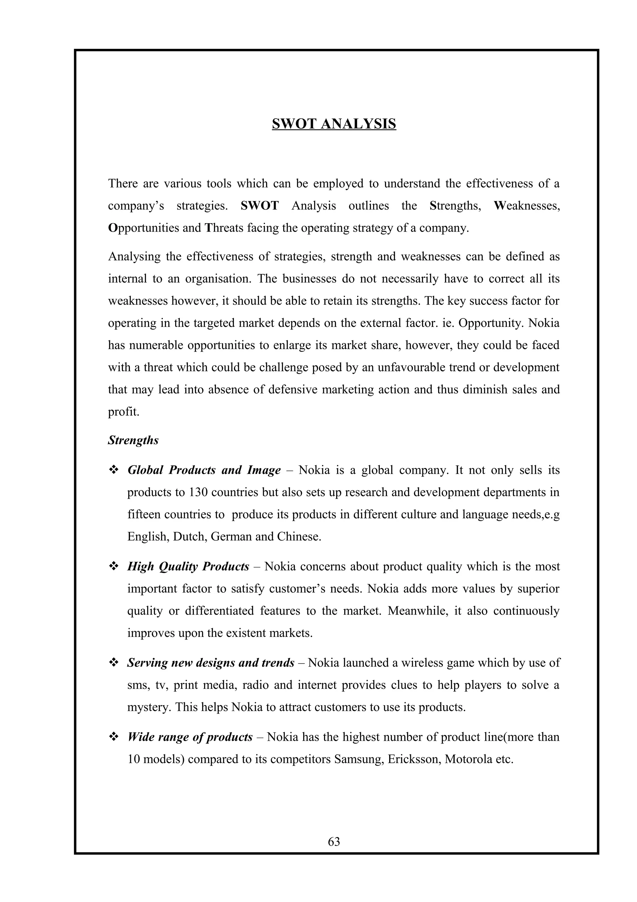 SWOT ANALYSIS
There are various tools which can be employed to understand the effectiveness of a
company’s strategies. SWOT Analysis outlines the Strengths, Weaknesses,
Opportunities and Threats facing the operating strategy of a company.
Analysing the effectiveness of strategies, strength and weaknesses can be defined as
internal to an organisation. The businesses do not necessarily have to correct all its
weaknesses however, it should be able to retain its strengths. The key success factor for
operating in the targeted market depends on the external factor. ie. Opportunity. Nokia
has numerable opportunities to enlarge its market share, however, they could be faced
with a threat which could be challenge posed by an unfavourable trend or development
that may lead into absence of defensive marketing action and thus diminish sales and
profit.
Strengths
 Global Products and Image – Nokia is a global company. It not only sells its
products to 130 countries but also sets up research and development departments in
fifteen countries to produce its products in different culture and language needs,e.g
English, Dutch, German and Chinese.
 High Quality Products – Nokia concerns about product quality which is the most
important factor to satisfy customer’s needs. Nokia adds more values by superior
quality or differentiated features to the market. Meanwhile, it also continuously
improves upon the existent markets.
 Serving new designs and trends – Nokia launched a wireless game which by use of
sms, tv, print media, radio and internet provides clues to help players to solve a
mystery. This helps Nokia to attract customers to use its products.
 Wide range of products – Nokia has the highest number of product line(more than
10 models) compared to its competitors Samsung, Ericksson, Motorola etc.
63
 