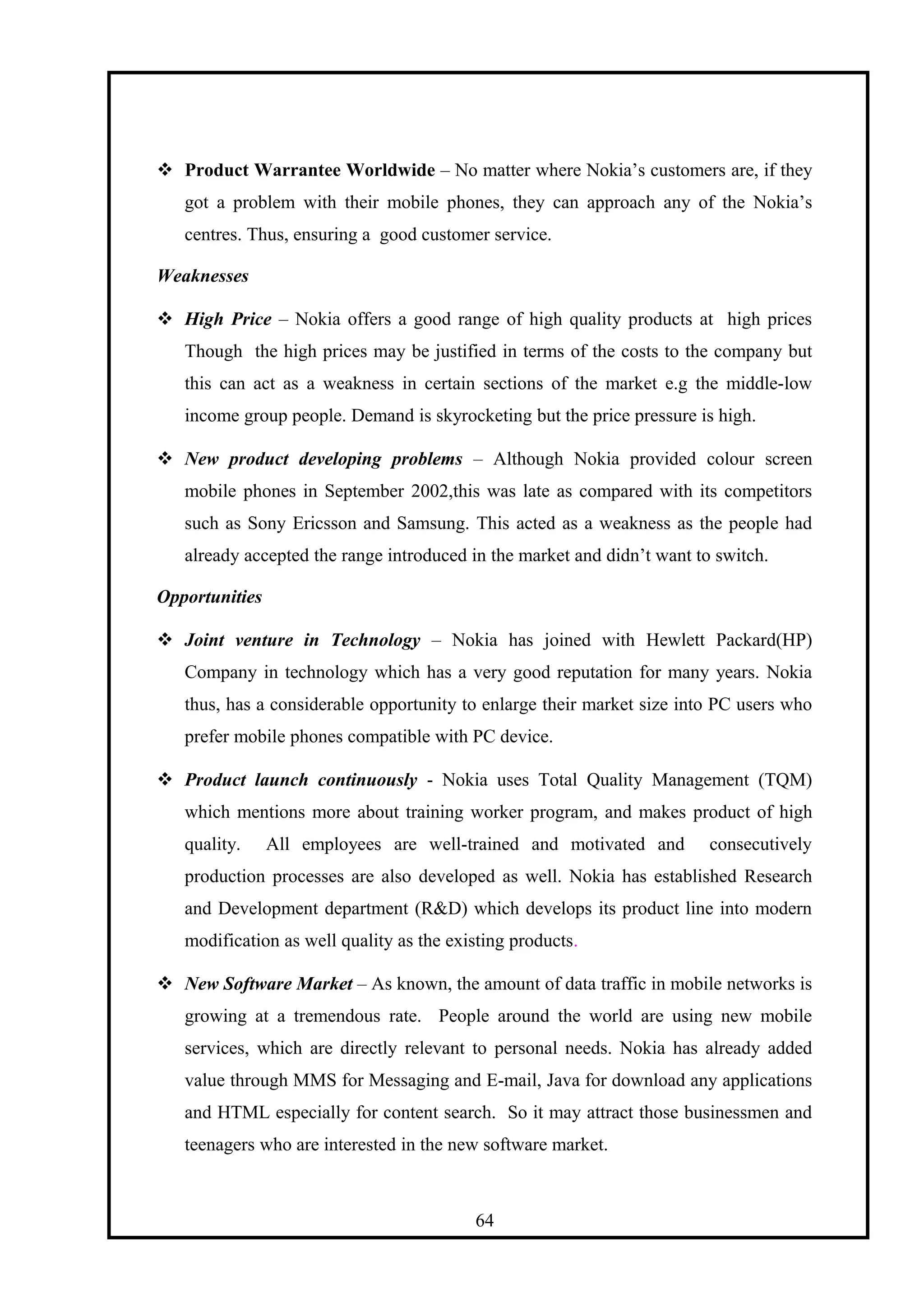  Product Warrantee Worldwide – No matter where Nokia’s customers are, if they
got a problem with their mobile phones, they can approach any of the Nokia’s
centres. Thus, ensuring a good customer service.
Weaknesses
 High Price – Nokia offers a good range of high quality products at high prices
Though the high prices may be justified in terms of the costs to the company but
this can act as a weakness in certain sections of the market e.g the middle-low
income group people. Demand is skyrocketing but the price pressure is high.
 New product developing problems – Although Nokia provided colour screen
mobile phones in September 2002,this was late as compared with its competitors
such as Sony Ericsson and Samsung. This acted as a weakness as the people had
already accepted the range introduced in the market and didn’t want to switch.
Opportunities
 Joint venture in Technology – Nokia has joined with Hewlett Packard(HP)
Company in technology which has a very good reputation for many years. Nokia
thus, has a considerable opportunity to enlarge their market size into PC users who
prefer mobile phones compatible with PC device.
 Product launch continuously - Nokia uses Total Quality Management (TQM)
which mentions more about training worker program, and makes product of high
quality. All employees are well-trained and motivated and consecutively
production processes are also developed as well. Nokia has established Research
and Development department (R&D) which develops its product line into modern
modification as well quality as the existing products.
 New Software Market – As known, the amount of data traffic in mobile networks is
growing at a tremendous rate. People around the world are using new mobile
services, which are directly relevant to personal needs. Nokia has already added
value through MMS for Messaging and E-mail, Java for download any applications
and HTML especially for content search. So it may attract those businessmen and
teenagers who are interested in the new software market.
64
 