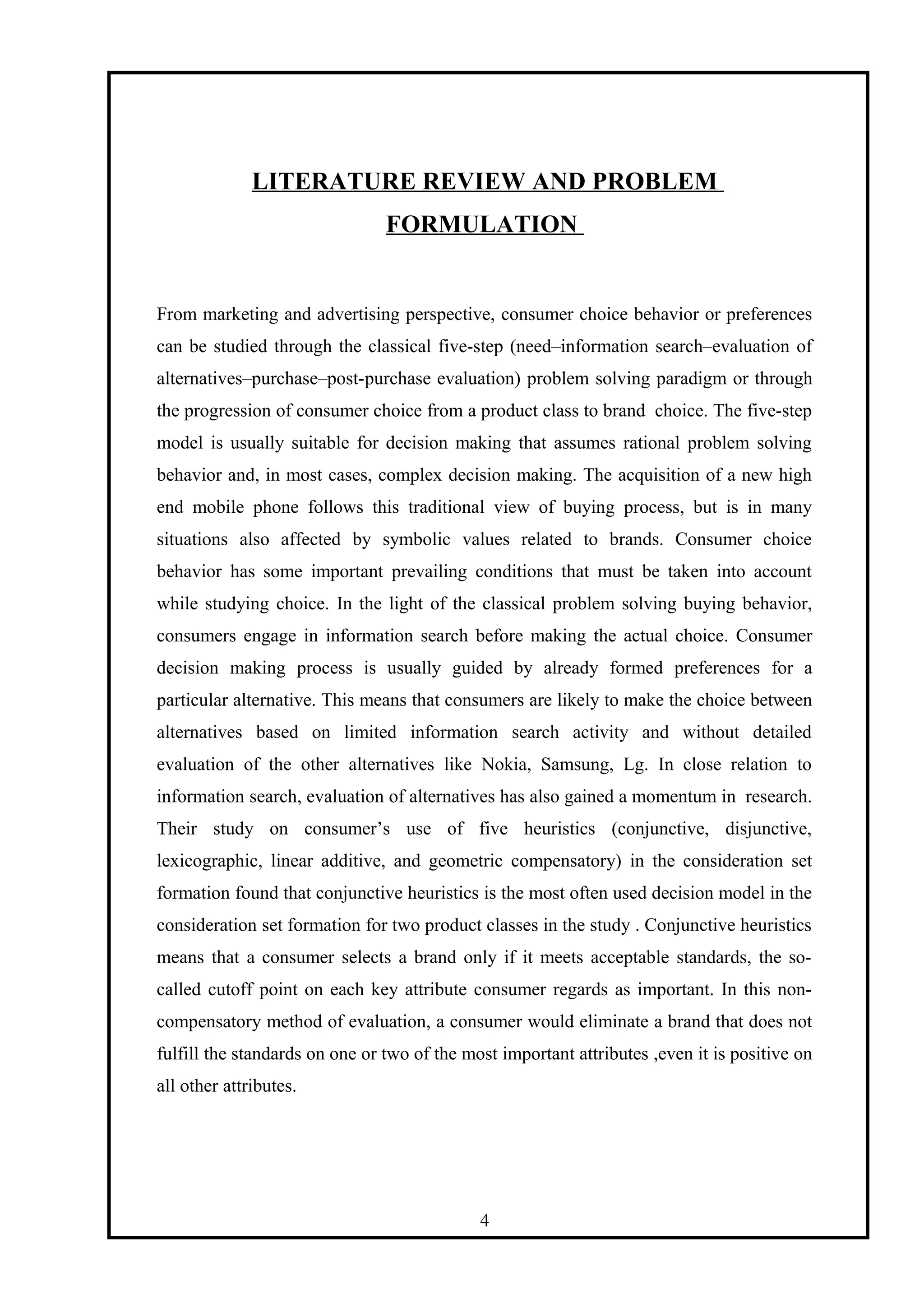 LITERATURE REVIEW AND PROBLEM
FORMULATION
From marketing and advertising perspective, consumer choice behavior or preferences
can be studied through the classical five-step (need–information search–evaluation of
alternatives–purchase–post-purchase evaluation) problem solving paradigm or through
the progression of consumer choice from a product class to brand choice. The five-step
model is usually suitable for decision making that assumes rational problem solving
behavior and, in most cases, complex decision making. The acquisition of a new high
end mobile phone follows this traditional view of buying process, but is in many
situations also affected by symbolic values related to brands. Consumer choice
behavior has some important prevailing conditions that must be taken into account
while studying choice. In the light of the classical problem solving buying behavior,
consumers engage in information search before making the actual choice. Consumer
decision making process is usually guided by already formed preferences for a
particular alternative. This means that consumers are likely to make the choice between
alternatives based on limited information search activity and without detailed
evaluation of the other alternatives like Nokia, Samsung, Lg. In close relation to
information search, evaluation of alternatives has also gained a momentum in research.
Their study on consumer’s use of five heuristics (conjunctive, disjunctive,
lexicographic, linear additive, and geometric compensatory) in the consideration set
formation found that conjunctive heuristics is the most often used decision model in the
consideration set formation for two product classes in the study . Conjunctive heuristics
means that a consumer selects a brand only if it meets acceptable standards, the so-
called cutoff point on each key attribute consumer regards as important. In this non-
compensatory method of evaluation, a consumer would eliminate a brand that does not
fulfill the standards on one or two of the most important attributes ,even it is positive on
all other attributes.
4
 