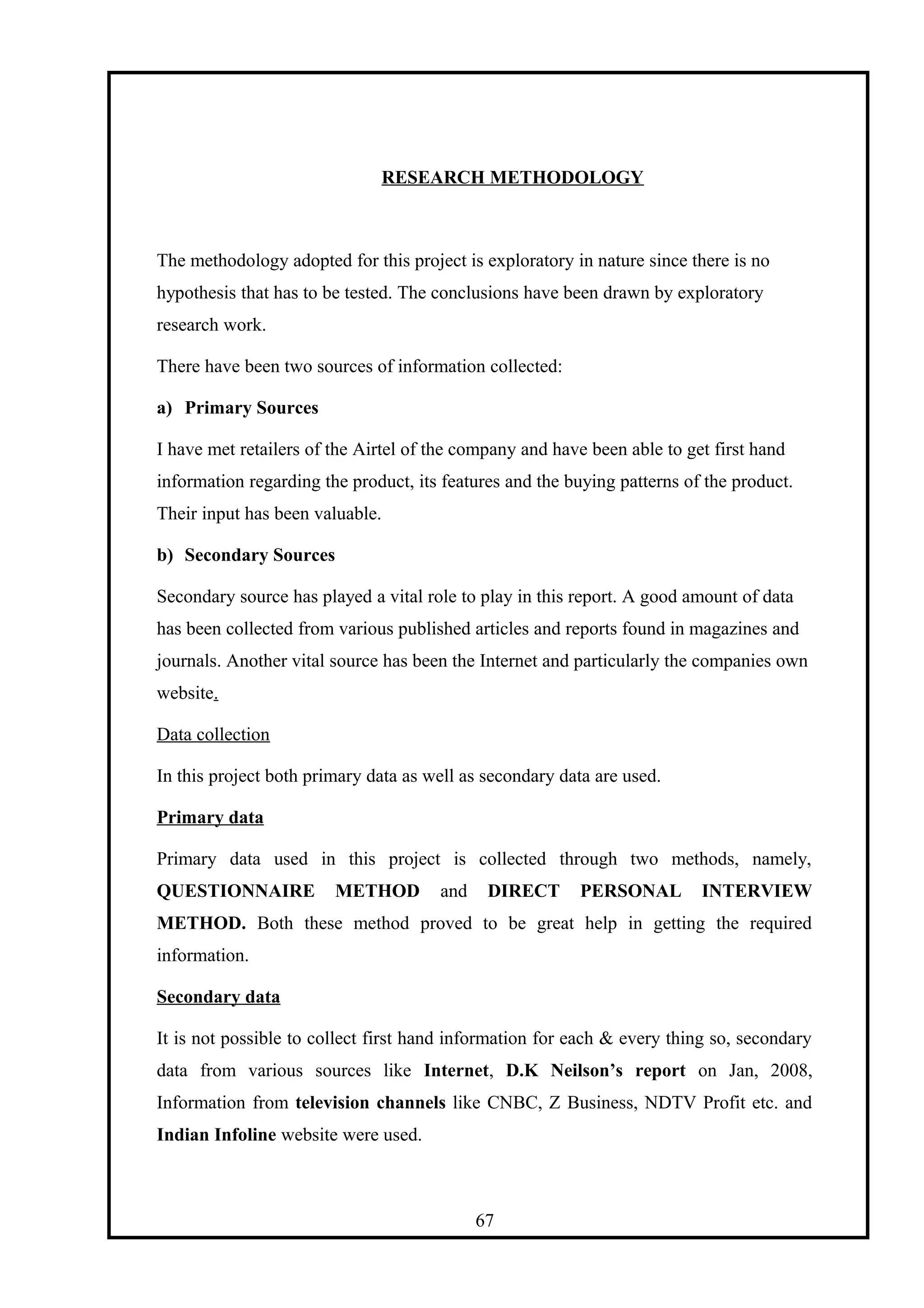 RESEARCH METHODOLOGY
The methodology adopted for this project is exploratory in nature since there is no
hypothesis that has to be tested. The conclusions have been drawn by exploratory
research work.
There have been two sources of information collected:
a) Primary Sources
I have met retailers of the Airtel of the company and have been able to get first hand
information regarding the product, its features and the buying patterns of the product.
Their input has been valuable.
b) Secondary Sources
Secondary source has played a vital role to play in this report. A good amount of data
has been collected from various published articles and reports found in magazines and
journals. Another vital source has been the Internet and particularly the companies own
website.
Data collection
In this project both primary data as well as secondary data are used.
Primary data
Primary data used in this project is collected through two methods, namely,
QUESTIONNAIRE METHOD and DIRECT PERSONAL INTERVIEW
METHOD. Both these method proved to be great help in getting the required
information.
Secondary data
It is not possible to collect first hand information for each & every thing so, secondary
data from various sources like Internet, D.K Neilson’s report on Jan, 2008,
Information from television channels like CNBC, Z Business, NDTV Profit etc. and
Indian Infoline website were used.
67
 