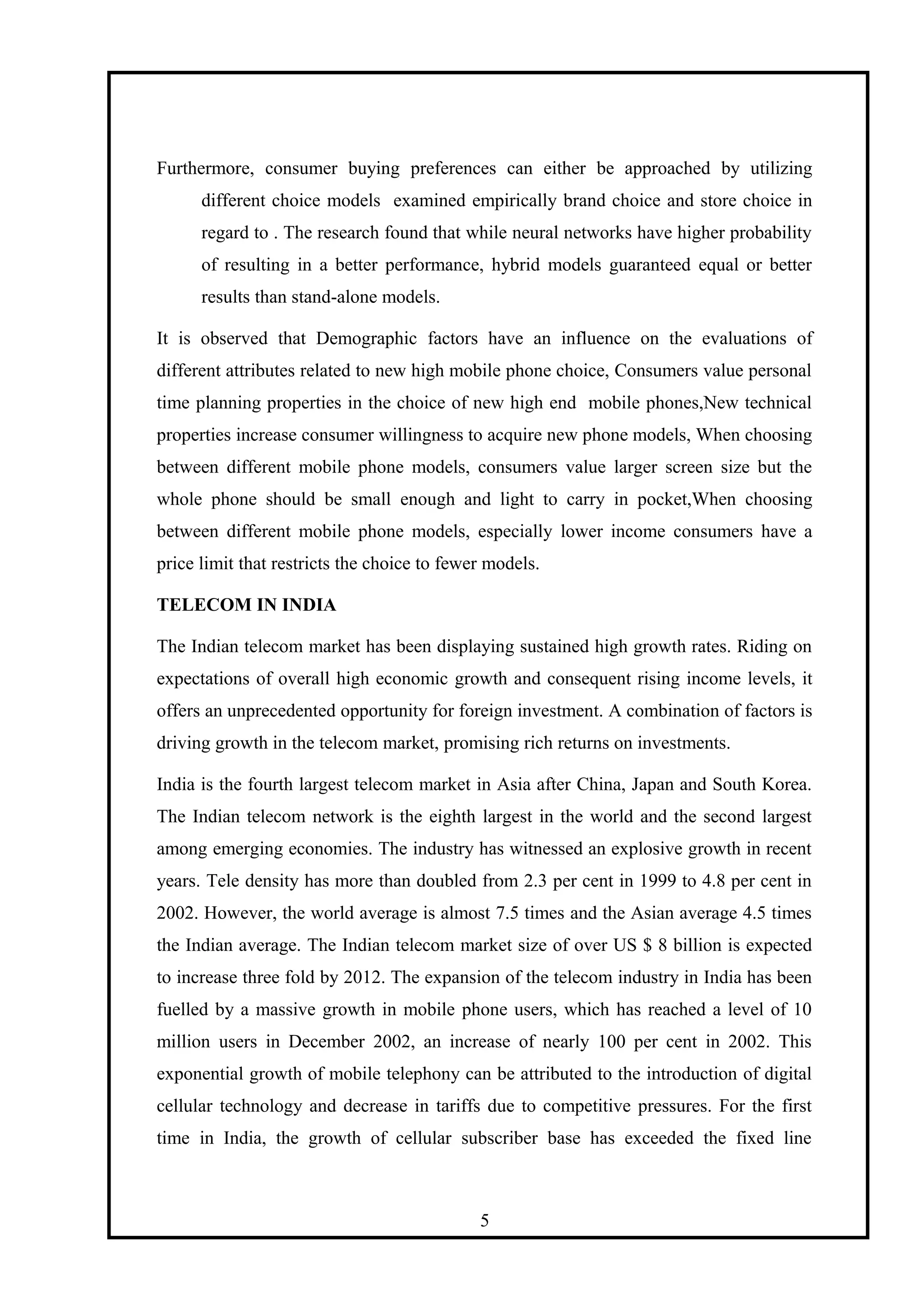 Furthermore, consumer buying preferences can either be approached by utilizing
different choice models examined empirically brand choice and store choice in
regard to . The research found that while neural networks have higher probability
of resulting in a better performance, hybrid models guaranteed equal or better
results than stand-alone models.
It is observed that Demographic factors have an influence on the evaluations of
different attributes related to new high mobile phone choice, Consumers value personal
time planning properties in the choice of new high end mobile phones,New technical
properties increase consumer willingness to acquire new phone models, When choosing
between different mobile phone models, consumers value larger screen size but the
whole phone should be small enough and light to carry in pocket,When choosing
between different mobile phone models, especially lower income consumers have a
price limit that restricts the choice to fewer models.
TELECOM IN INDIA
The Indian telecom market has been displaying sustained high growth rates. Riding on
expectations of overall high economic growth and consequent rising income levels, it
offers an unprecedented opportunity for foreign investment. A combination of factors is
driving growth in the telecom market, promising rich returns on investments.
India is the fourth largest telecom market in Asia after China, Japan and South Korea.
The Indian telecom network is the eighth largest in the world and the second largest
among emerging economies. The industry has witnessed an explosive growth in recent
years. Tele density has more than doubled from 2.3 per cent in 1999 to 4.8 per cent in
2002. However, the world average is almost 7.5 times and the Asian average 4.5 times
the Indian average. The Indian telecom market size of over US $ 8 billion is expected
to increase three fold by 2012. The expansion of the telecom industry in India has been
fuelled by a massive growth in mobile phone users, which has reached a level of 10
million users in December 2002, an increase of nearly 100 per cent in 2002. This
exponential growth of mobile telephony can be attributed to the introduction of digital
cellular technology and decrease in tariffs due to competitive pressures. For the first
time in India, the growth of cellular subscriber base has exceeded the fixed line
5
 