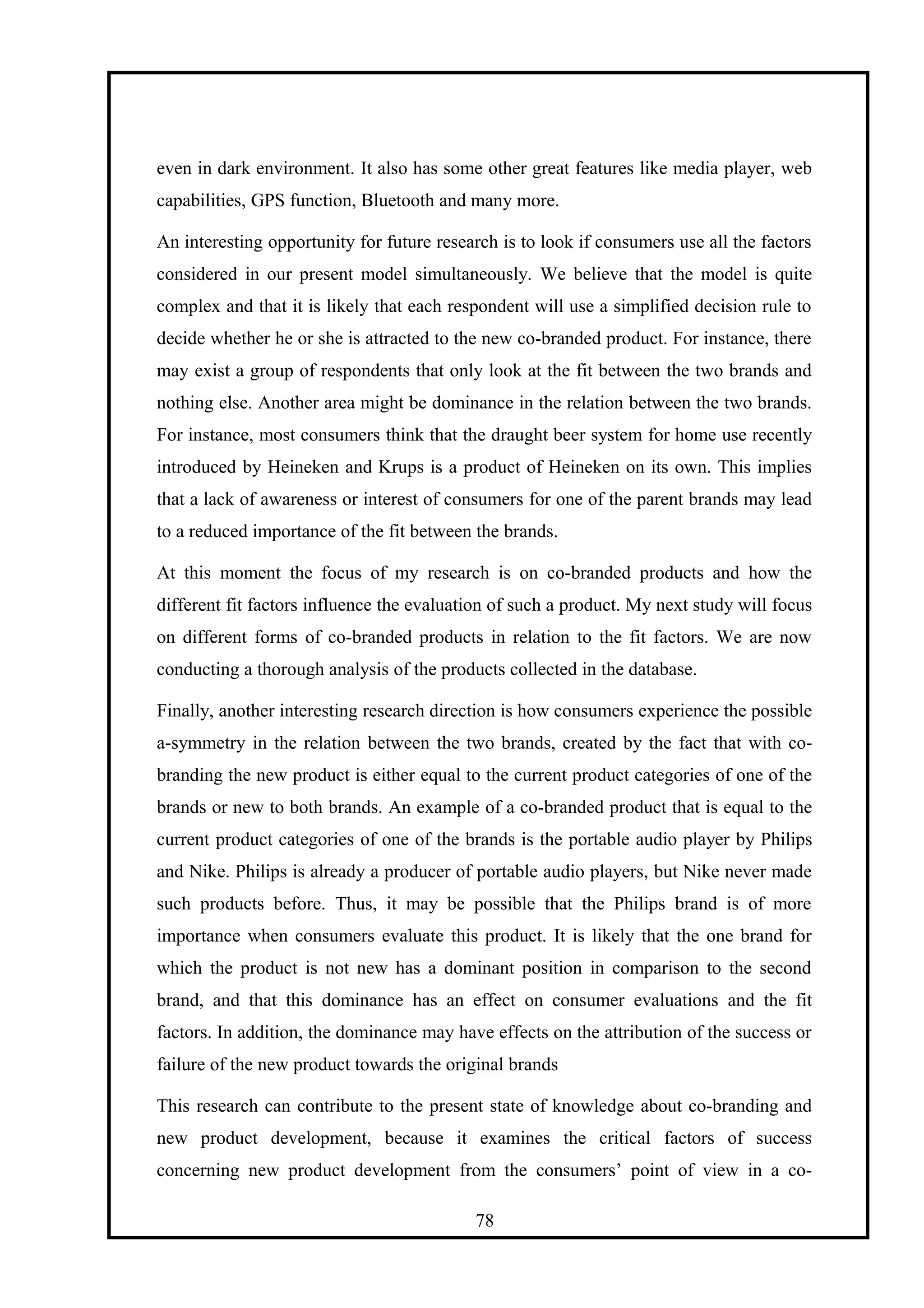 even in dark environment. It also has some other great features like media player, web
capabilities, GPS function, Bluetooth and many more.
An interesting opportunity for future research is to look if consumers use all the factors
considered in our present model simultaneously. We believe that the model is quite
complex and that it is likely that each respondent will use a simplified decision rule to
decide whether he or she is attracted to the new co-branded product. For instance, there
may exist a group of respondents that only look at the fit between the two brands and
nothing else. Another area might be dominance in the relation between the two brands.
For instance, most consumers think that the draught beer system for home use recently
introduced by Heineken and Krups is a product of Heineken on its own. This implies
that a lack of awareness or interest of consumers for one of the parent brands may lead
to a reduced importance of the fit between the brands.
At this moment the focus of my research is on co-branded products and how the
different fit factors influence the evaluation of such a product. My next study will focus
on different forms of co-branded products in relation to the fit factors. We are now
conducting a thorough analysis of the products collected in the database.
Finally, another interesting research direction is how consumers experience the possible
a-symmetry in the relation between the two brands, created by the fact that with co-
branding the new product is either equal to the current product categories of one of the
brands or new to both brands. An example of a co-branded product that is equal to the
current product categories of one of the brands is the portable audio player by Philips
and Nike. Philips is already a producer of portable audio players, but Nike never made
such products before. Thus, it may be possible that the Philips brand is of more
importance when consumers evaluate this product. It is likely that the one brand for
which the product is not new has a dominant position in comparison to the second
brand, and that this dominance has an effect on consumer evaluations and the fit
factors. In addition, the dominance may have effects on the attribution of the success or
failure of the new product towards the original brands
This research can contribute to the present state of knowledge about co-branding and
new product development, because it examines the critical factors of success
concerning new product development from the consumers’ point of view in a co-
78
 