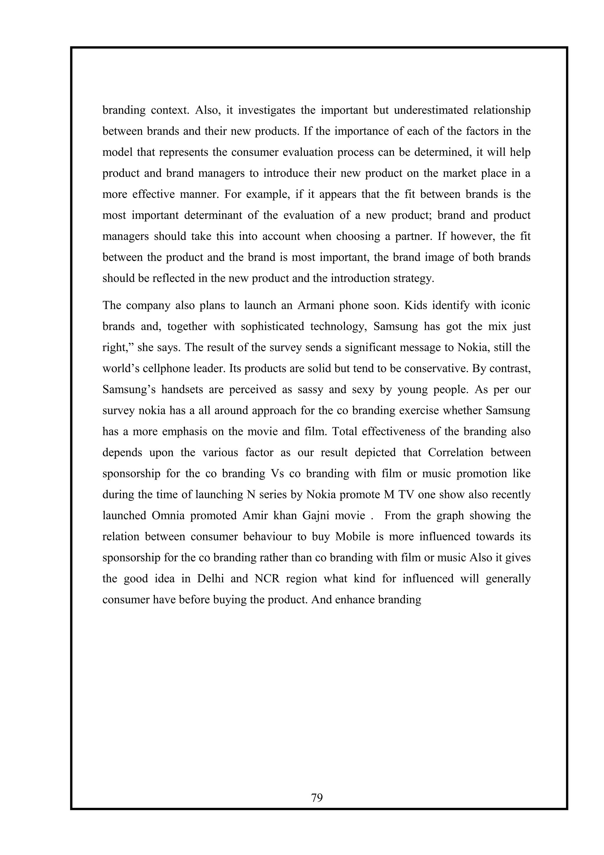 branding context. Also, it investigates the important but underestimated relationship
between brands and their new products. If the importance of each of the factors in the
model that represents the consumer evaluation process can be determined, it will help
product and brand managers to introduce their new product on the market place in a
more effective manner. For example, if it appears that the fit between brands is the
most important determinant of the evaluation of a new product; brand and product
managers should take this into account when choosing a partner. If however, the fit
between the product and the brand is most important, the brand image of both brands
should be reflected in the new product and the introduction strategy.
The company also plans to launch an Armani phone soon. Kids identify with iconic
brands and, together with sophisticated technology, Samsung has got the mix just
right,” she says. The result of the survey sends a significant message to Nokia, still the
world’s cellphone leader. Its products are solid but tend to be conservative. By contrast,
Samsung’s handsets are perceived as sassy and sexy by young people. As per our
survey nokia has a all around approach for the co branding exercise whether Samsung
has a more emphasis on the movie and film. Total effectiveness of the branding also
depends upon the various factor as our result depicted that Correlation between
sponsorship for the co branding Vs co branding with film or music promotion like
during the time of launching N series by Nokia promote M TV one show also recently
launched Omnia promoted Amir khan Gajni movie . From the graph showing the
relation between consumer behaviour to buy Mobile is more influenced towards its
sponsorship for the co branding rather than co branding with film or music Also it gives
the good idea in Delhi and NCR region what kind for influenced will generally
consumer have before buying the product. And enhance branding
79
 