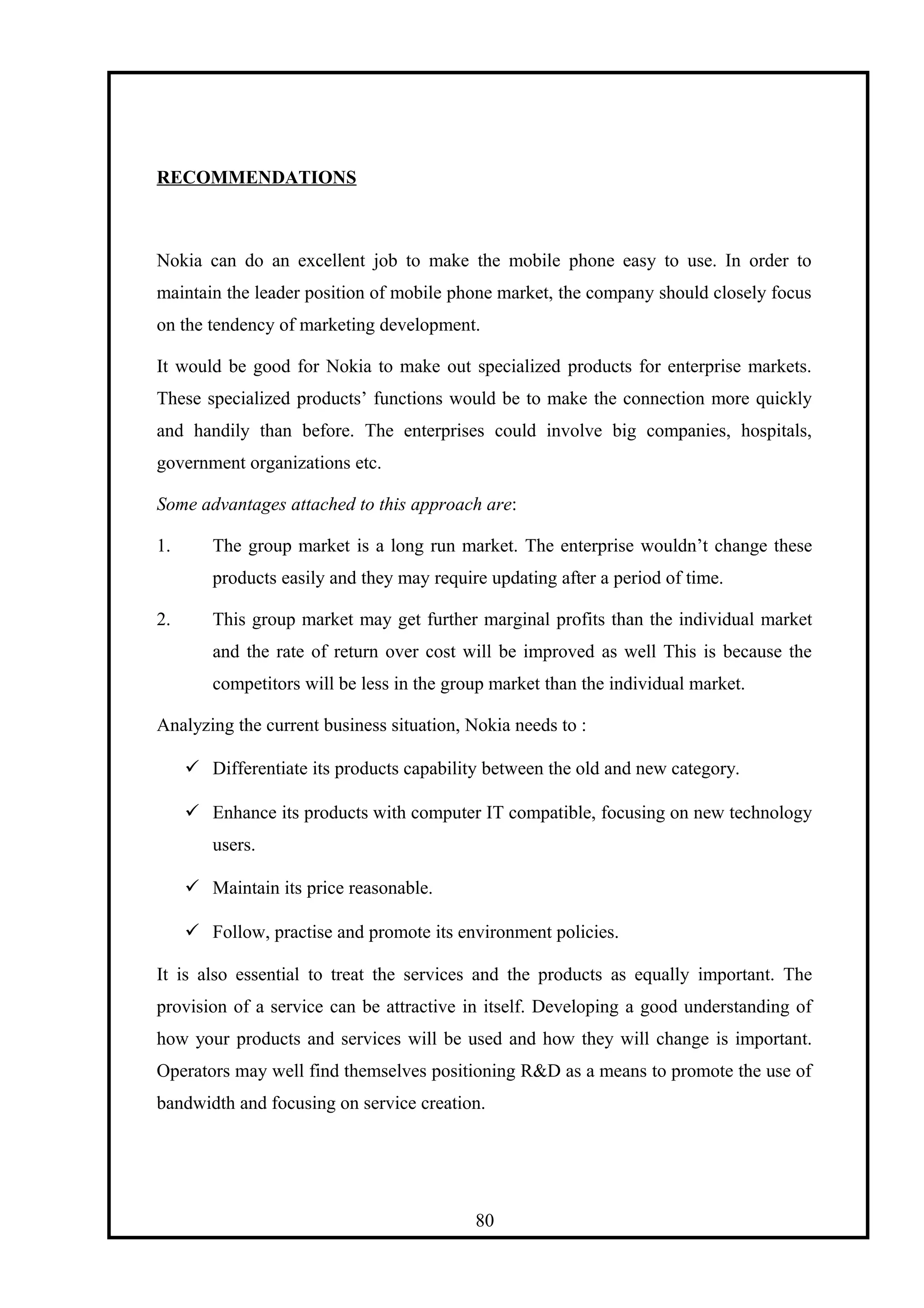 RECOMMENDATIONS
Nokia can do an excellent job to make the mobile phone easy to use. In order to
maintain the leader position of mobile phone market, the company should closely focus
on the tendency of marketing development.
It would be good for Nokia to make out specialized products for enterprise markets.
These specialized products’ functions would be to make the connection more quickly
and handily than before. The enterprises could involve big companies, hospitals,
government organizations etc.
Some advantages attached to this approach are:
1. The group market is a long run market. The enterprise wouldn’t change these
products easily and they may require updating after a period of time.
2. This group market may get further marginal profits than the individual market
and the rate of return over cost will be improved as well This is because the
competitors will be less in the group market than the individual market.
Analyzing the current business situation, Nokia needs to :
 Differentiate its products capability between the old and new category.
 Enhance its products with computer IT compatible, focusing on new technology
users.
 Maintain its price reasonable.
 Follow, practise and promote its environment policies.
It is also essential to treat the services and the products as equally important. The
provision of a service can be attractive in itself. Developing a good understanding of
how your products and services will be used and how they will change is important.
Operators may well find themselves positioning R&D as a means to promote the use of
bandwidth and focusing on service creation.
80
 