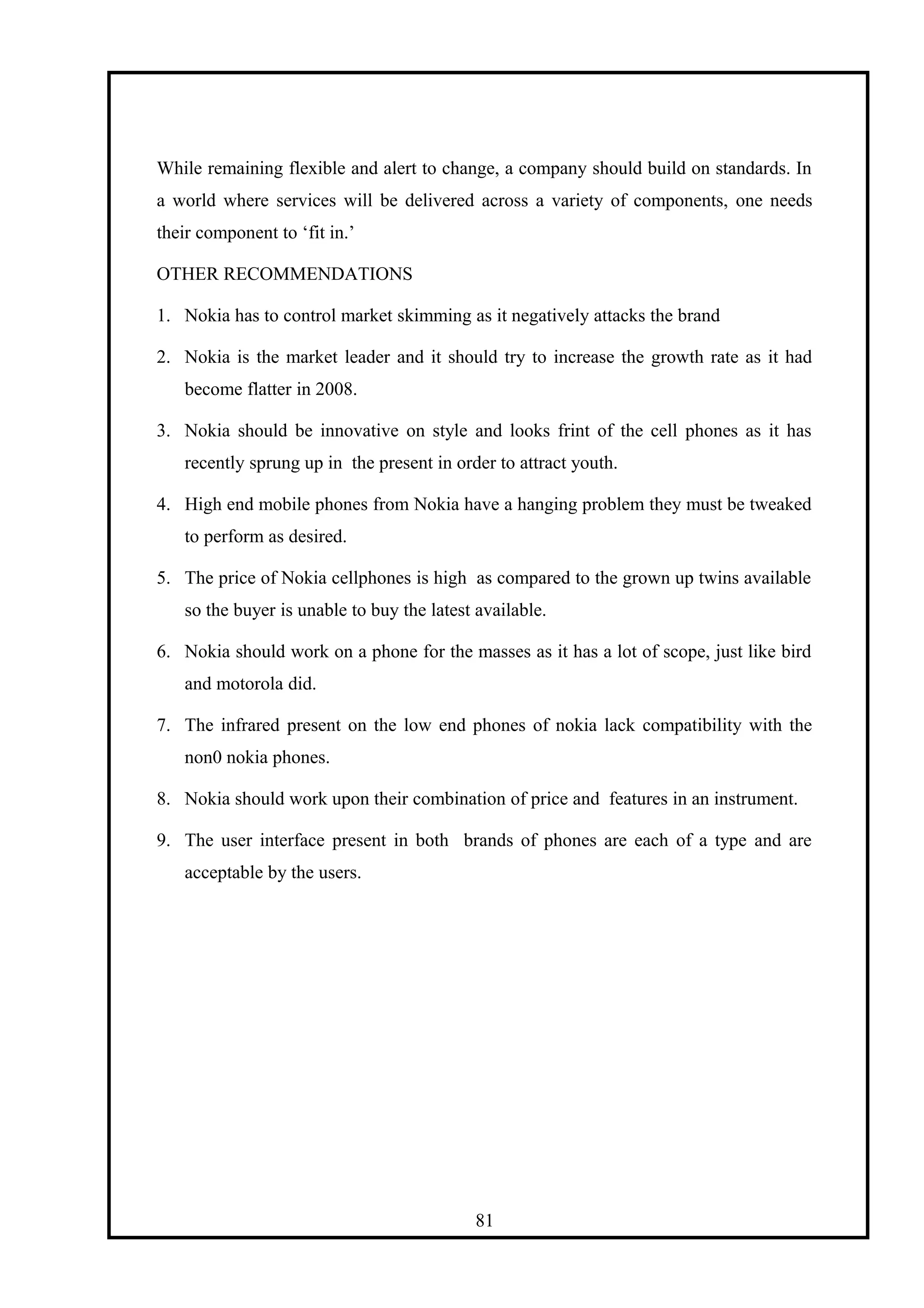 While remaining flexible and alert to change, a company should build on standards. In
a world where services will be delivered across a variety of components, one needs
their component to ‘fit in.’
OTHER RECOMMENDATIONS
1. Nokia has to control market skimming as it negatively attacks the brand
2. Nokia is the market leader and it should try to increase the growth rate as it had
become flatter in 2008.
3. Nokia should be innovative on style and looks frint of the cell phones as it has
recently sprung up in the present in order to attract youth.
4. High end mobile phones from Nokia have a hanging problem they must be tweaked
to perform as desired.
5. The price of Nokia cellphones is high as compared to the grown up twins available
so the buyer is unable to buy the latest available.
6. Nokia should work on a phone for the masses as it has a lot of scope, just like bird
and motorola did.
7. The infrared present on the low end phones of nokia lack compatibility with the
non0 nokia phones.
8. Nokia should work upon their combination of price and features in an instrument.
9. The user interface present in both brands of phones are each of a type and are
acceptable by the users.
81
 