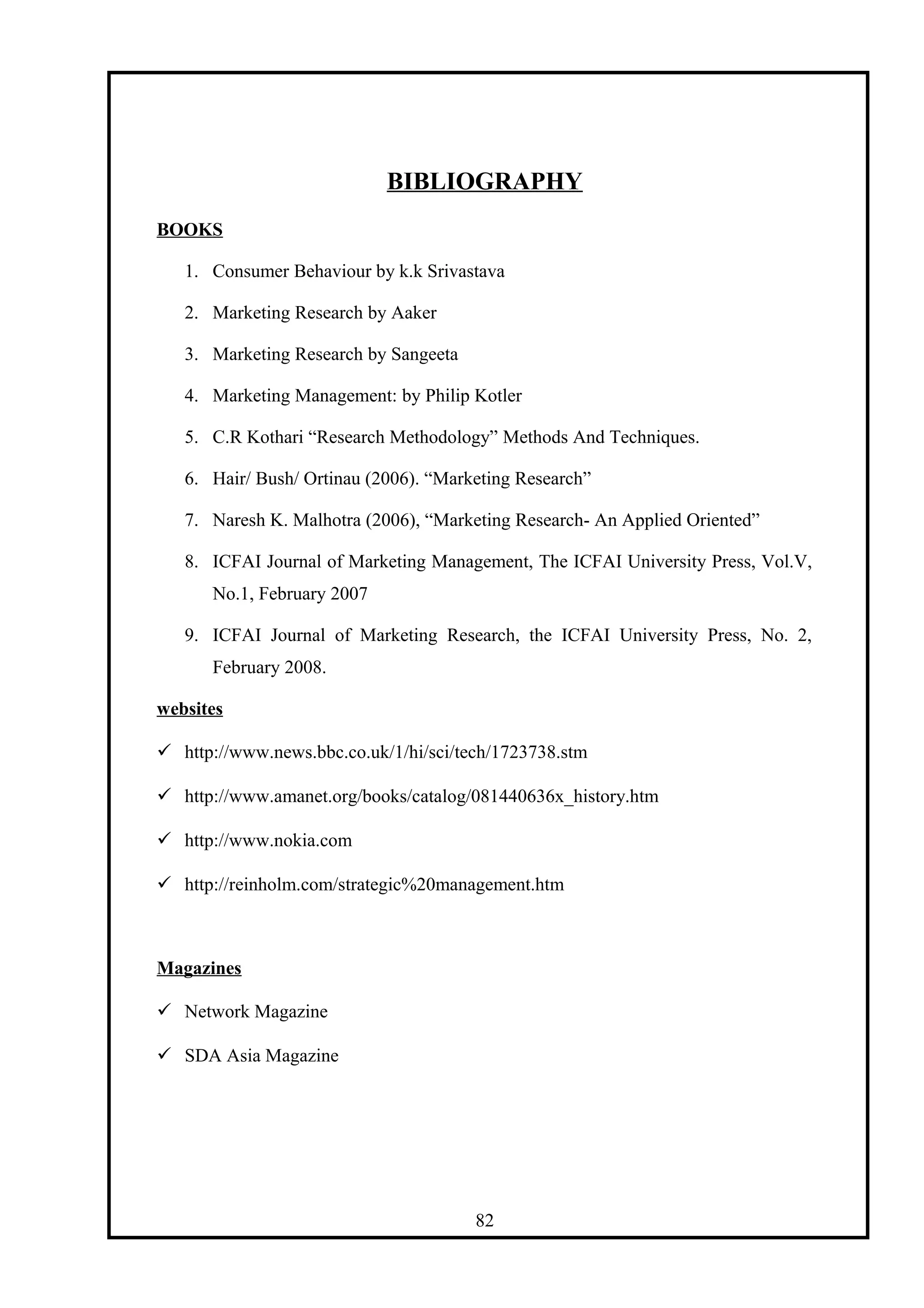 BIBLIOGRAPHY
BOOKS
1. Consumer Behaviour by k.k Srivastava
2. Marketing Research by Aaker
3. Marketing Research by Sangeeta
4. Marketing Management: by Philip Kotler
5. C.R Kothari “Research Methodology” Methods And Techniques.
6. Hair/ Bush/ Ortinau (2006). “Marketing Research”
7. Naresh K. Malhotra (2006), “Marketing Research- An Applied Oriented”
8. ICFAI Journal of Marketing Management, The ICFAI University Press, Vol.V,
No.1, February 2007
9. ICFAI Journal of Marketing Research, the ICFAI University Press, No. 2,
February 2008.
websites
 http://www.news.bbc.co.uk/1/hi/sci/tech/1723738.stm
 http://www.amanet.org/books/catalog/081440636x_history.htm
 http://www.nokia.com
 http://reinholm.com/strategic%20management.htm
Magazines
 Network Magazine
 SDA Asia Magazine
82
 