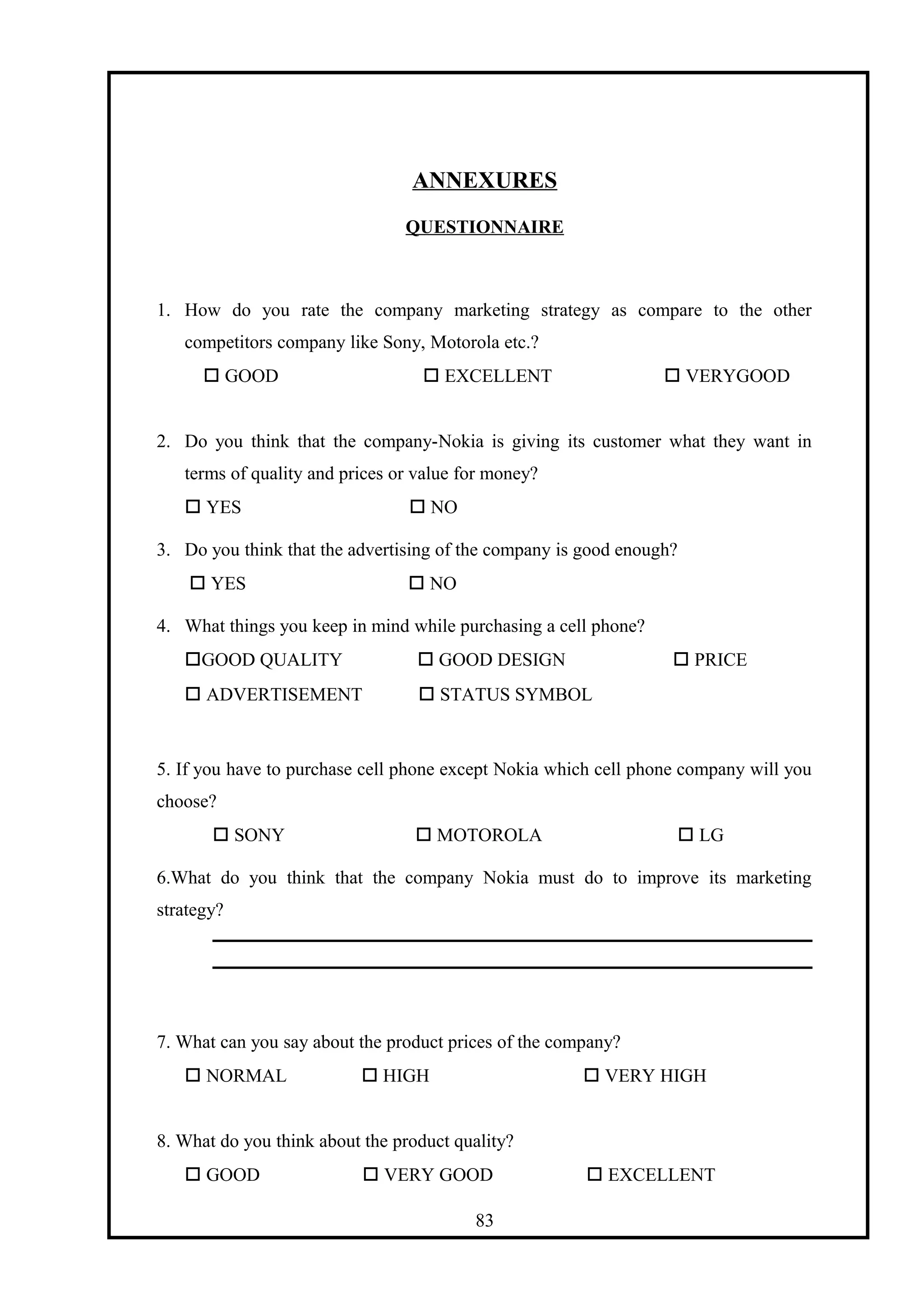 ANNEXURES
QUESTIONNAIRE
1. How do you rate the company marketing strategy as compare to the other
competitors company like Sony, Motorola etc.?
 GOOD  EXCELLENT  VERYGOOD
2. Do you think that the company-Nokia is giving its customer what they want in
terms of quality and prices or value for money?
 YES  NO
3. Do you think that the advertising of the company is good enough?
 YES  NO
4. What things you keep in mind while purchasing a cell phone?
GOOD QUALITY  GOOD DESIGN  PRICE
 ADVERTISEMENT  STATUS SYMBOL
5. If you have to purchase cell phone except Nokia which cell phone company will you
choose?
 SONY  MOTOROLA  LG
6.What do you think that the company Nokia must do to improve its marketing
strategy?
7. What can you say about the product prices of the company?
 NORMAL  HIGH  VERY HIGH
8. What do you think about the product quality?
 GOOD  VERY GOOD  EXCELLENT
83
 