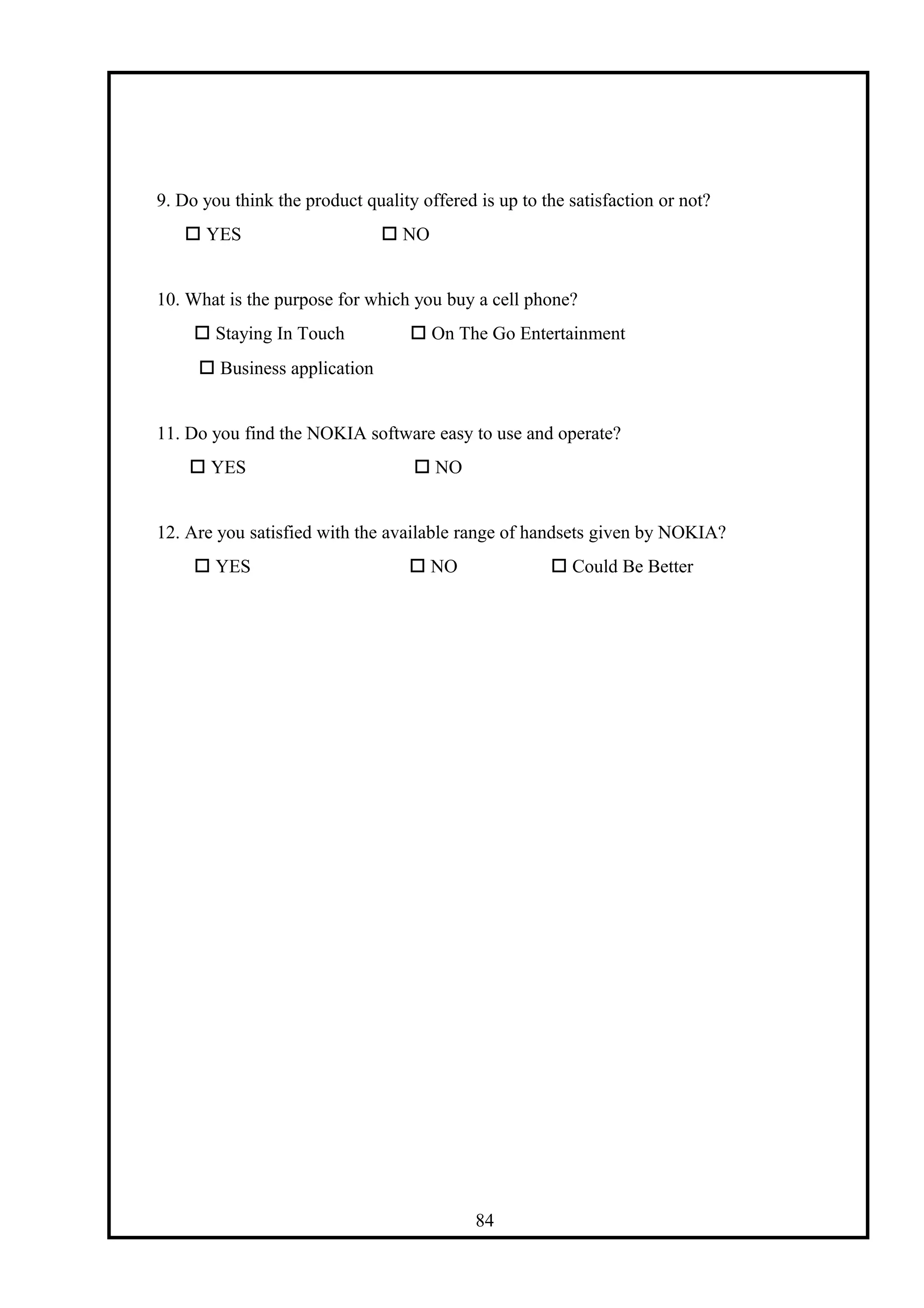 9. Do you think the product quality offered is up to the satisfaction or not?
 YES  NO
10. What is the purpose for which you buy a cell phone?
 Staying In Touch  On The Go Entertainment
 Business application
11. Do you find the NOKIA software easy to use and operate?
 YES  NO
12. Are you satisfied with the available range of handsets given by NOKIA?
 YES  NO  Could Be Better
84
 