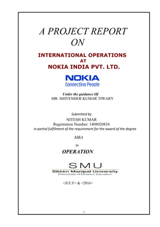 A PROJECT REPORT
ON
INTERNATIONAL OPERATIONS
AT
NOKIA INDIA PVT. LTD.
Under the guidance Of
MR. SHIVENDER KUMAR TIWARY
Submitted by
NITESH KUMAR
Registration Number: 1408020834
in partial fulfillment of the requirement for the award of the degree
MBA
In
OPERATION
<JULY> & <2016>
i
 